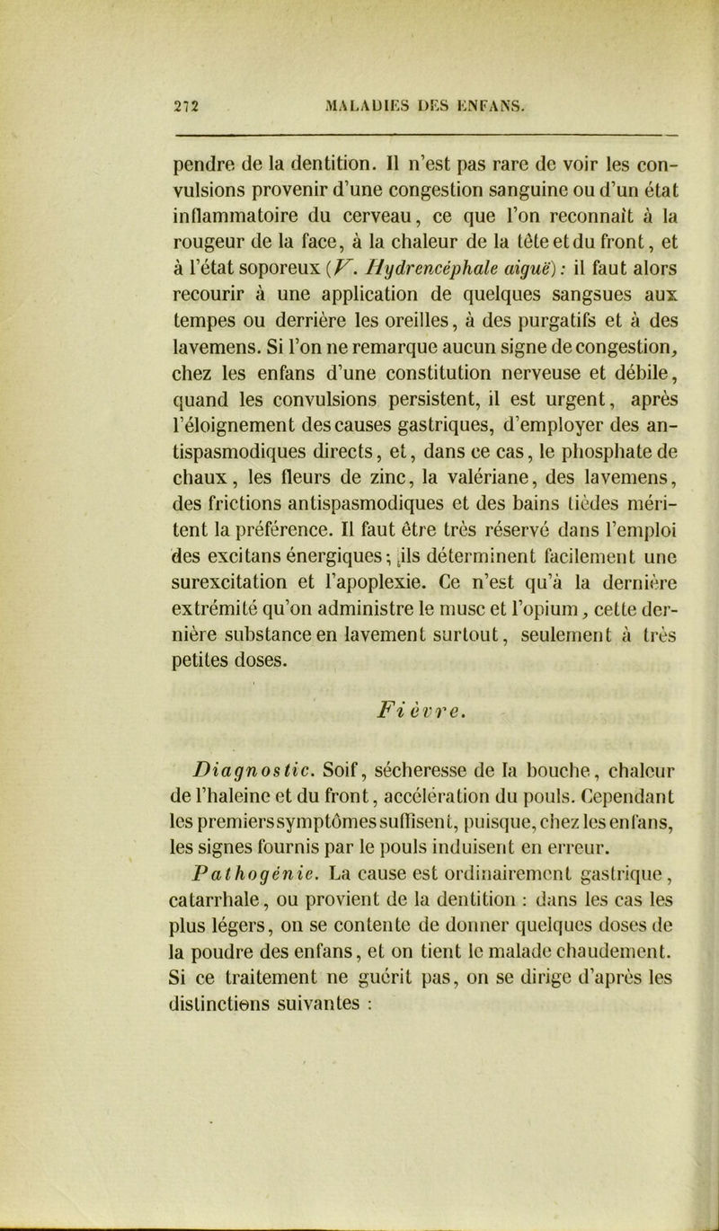 pendre de la dentition. Il n’est pas rare de voir les con- vulsions provenir d’une congestion sanguine ou d’un état inflammatoire du cerveau, ce que l’on reconnaît à la rougeur de la face, à la chaleur de la tête et du front, et à l’état soporeux {V. Iiydrencéphale aiguë) : il faut alors recourir à une application de quelques sangsues aux tempes ou derrière les oreilles, à des purgatifs et à des lavemens. Si l’on ne remarque aucun signe de congestion,, chez les enfans d’une constitution nerveuse et débile, quand les convulsions persistent, il est urgent, après l’éloignement des causes gastriques, d’employer des an- tispasmodiques directs, et, dans ce cas, le phosphate de chaux, les fleurs de zinc, la valériane, des lavemens, des frictions antispasmodiques et des bains lièdes méri- tent la préférence. Il faut être très réservé dans l’emploi des exci tan s énergiques-, .ils déterminent facilement une surexcitation et l’apoplexie. Ce n’est qu’à la dernière extrémité qu’on administre le musc et l’opium, cette der- nière substance en lavement surtout, seulement à très petites doses. Fi èvre. Diagnostic. Soif, sécheresse de la bouche, chaleur de l’haleine et du front, accélération du pouls. Cependant les premiers symptômes suffisent, puisque, chez les enfans, les signes fournis par le pouls induisent en erreur. Pathogénie. La cause est ordinairement gastrique, catarrhale, ou provient de la dentition : dans les cas les plus légers, on se contente de donner quelques doses de la poudre des enfans, et on tient le malade chaudement. Si ce traitement ne guérit pas, on se dirige d’après les distinctions suivantes :