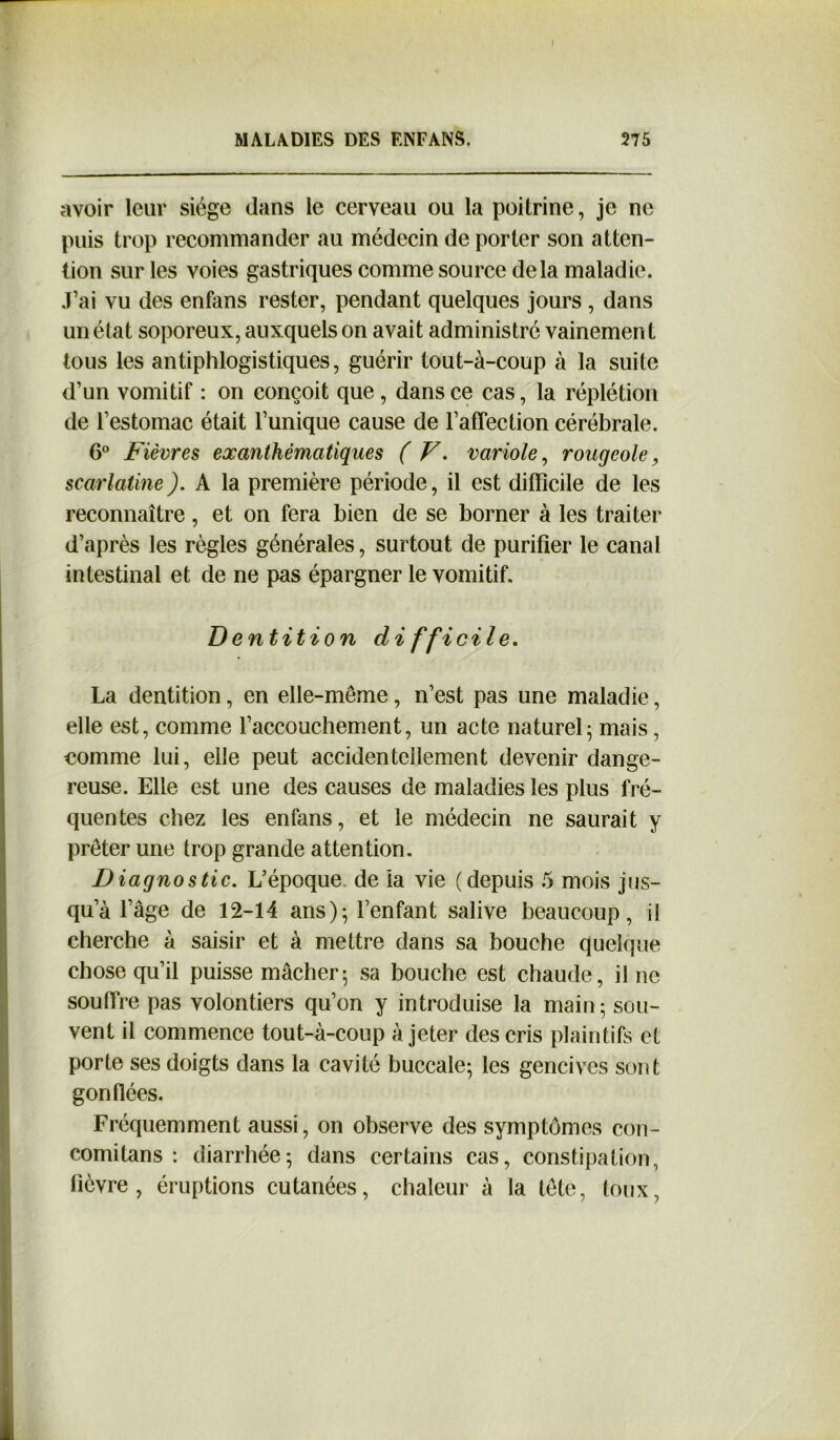 f MALADIES DES ENFANS. 275 avoir leur siège dans le cerveau ou la poitrine, je ne puis trop recommander au médecin de porter son atten- tion sur les voies gastriques comme source delà maladie. J’ai vu des enfans rester, pendant quelques jours , dans un élat soporeux, auxquels on avait administré vainemen t tous les antiphlogistiques, guérir tout-à-coup à la suite d’un vomitif : on conçoit que, dans ce cas, la réplétion de l’estomac était l’unique cause de l’affection cérébrale. 6° Fièvres exanthématiques ( V. variole, rougeole, scarlatine). A la première période, il est difficile de les reconnaître, et on fera bien de se borner à les traiter d’après les règles générales, surtout de purifier le canal intestinal et de ne pas épargner le vomitif. Dentition difficile. La dentition, en elle-même, n’est pas une maladie, elle est, comme l’accouchement, un acte naturel; mais, comme lui, elle peut accidentellement devenir dange- reuse. Elle est une des causes de maladies les plus fré- quentes chez les enfans, et le médecin ne saurait y prêter une trop grande attention. Diagnostic. L’époque de la vie (depuis 5 mois jus- qu’à l’âge de 12-14 ans); l’enfant salive beaucoup, il cherche à saisir et à mettre dans sa bouche quelque chose qu’il puisse mâcher; sa bouche est chaude, il ne souffre pas volontiers qu’on y introduise la main; sou- vent il commence tout-à-coup à jeter des cris plaintifs et porte ses doigts dans la cavité buccale; les gencives sont gonflées. Fréquemment aussi, on observe des symptômes con- comilans : diarrhée; dans certains cas, constipation, fièvre, éruptions cutanées, chaleur à la tête, toux,