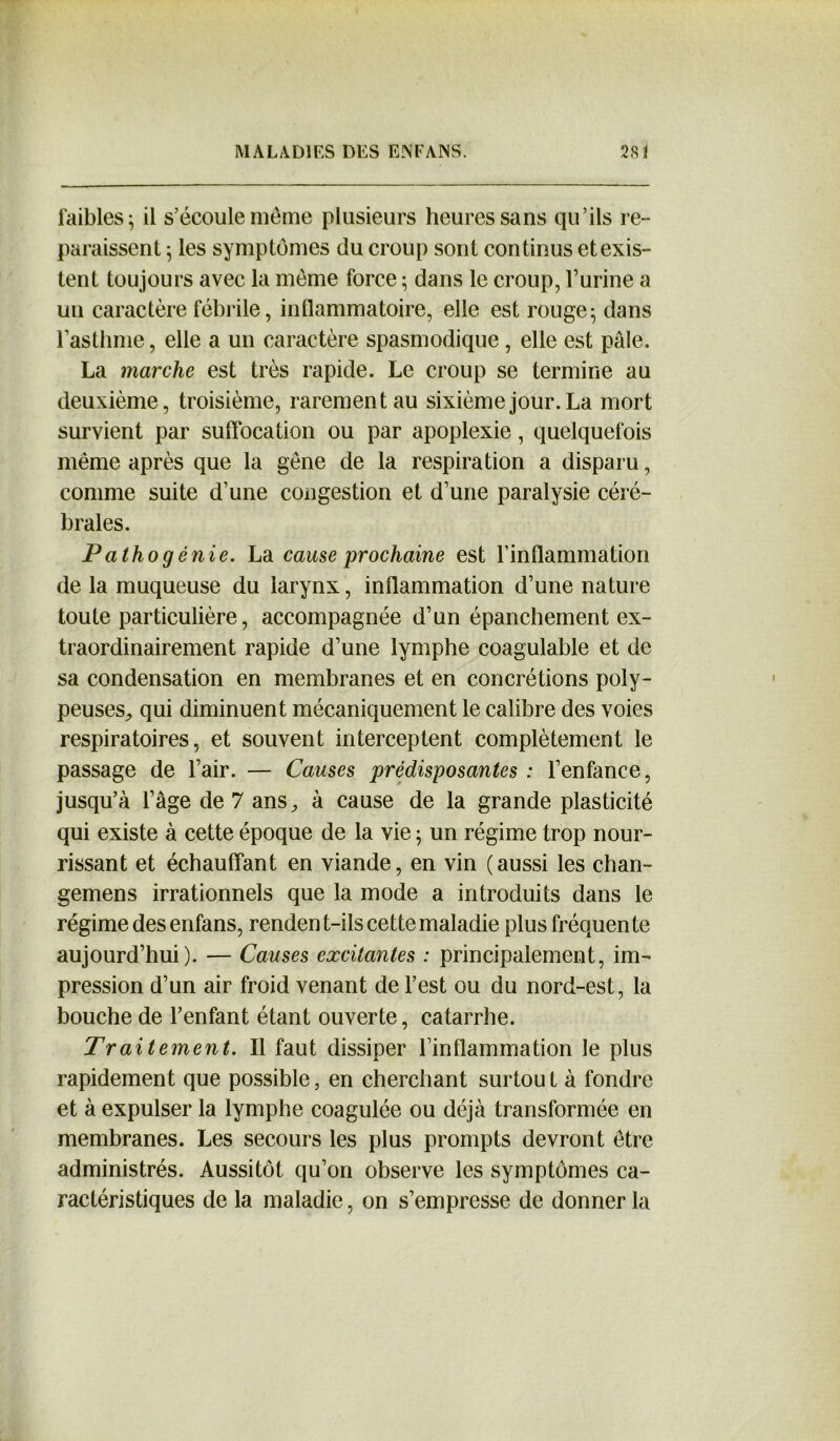 faibles ^ il s’écoule meme plusieurs heures sans qu’ils re- paraissent ; les symptômes du croup sont continus et exis- tent toujours avec la même force ; dans le croup, l’urine a un caractère fébrile, inflammatoire, elle est rouge5 dans l’asthme, elle a un caractère spasmodique , elle est pâle. La marche est très rapide. Le croup se termine au deuxième, troisième, rarement au sixième jour. La mort survient par suffocation ou par apoplexie, quelquefois même après que la gêne de la respiration a disparu, comme suite d’une congestion et d’une paralysie céré- brales. Pathogénie. La cause prochaine est l’inflammation de la muqueuse du larynx, inflammation d’une nature toute particulière, accompagnée d’un épanchement ex- traordinairement rapide d’une lymphe coagulable et de sa condensation en membranes et en concrétions poly- peuses, qui diminuent mécaniquement le calibre des voies respiratoires, et souvent interceptent complètement le passage de l’air. — Causes prédisposantes : l’enfance, jusqu’à l’âge de 7 ans, à cause de la grande plasticité qui existe à cette époque de la vie ; un régime trop nour- rissant et échauffant en viande, en vin (aussi les chan- gemens irrationnels que la mode a introduits dans le régime des enfans, rendent-ils cette maladie plus fréquente aujourd’hui). — Causes excitantes : principalement, im- pression d’un air froid venant de l’est ou du nord-est, la bouche de l’enfant étant ouverte, catarrhe. Traitement. Il faut dissiper l’inflammation le plus rapidement que possible, en cherchant surtout à fondre et à expulser la lymphe coagulée ou déjà transformée en membranes. Les secours les plus prompts devront être administrés. Aussitôt qu’on observe les symptômes ca- ractéristiques de la maladie, on s’empresse de donner la