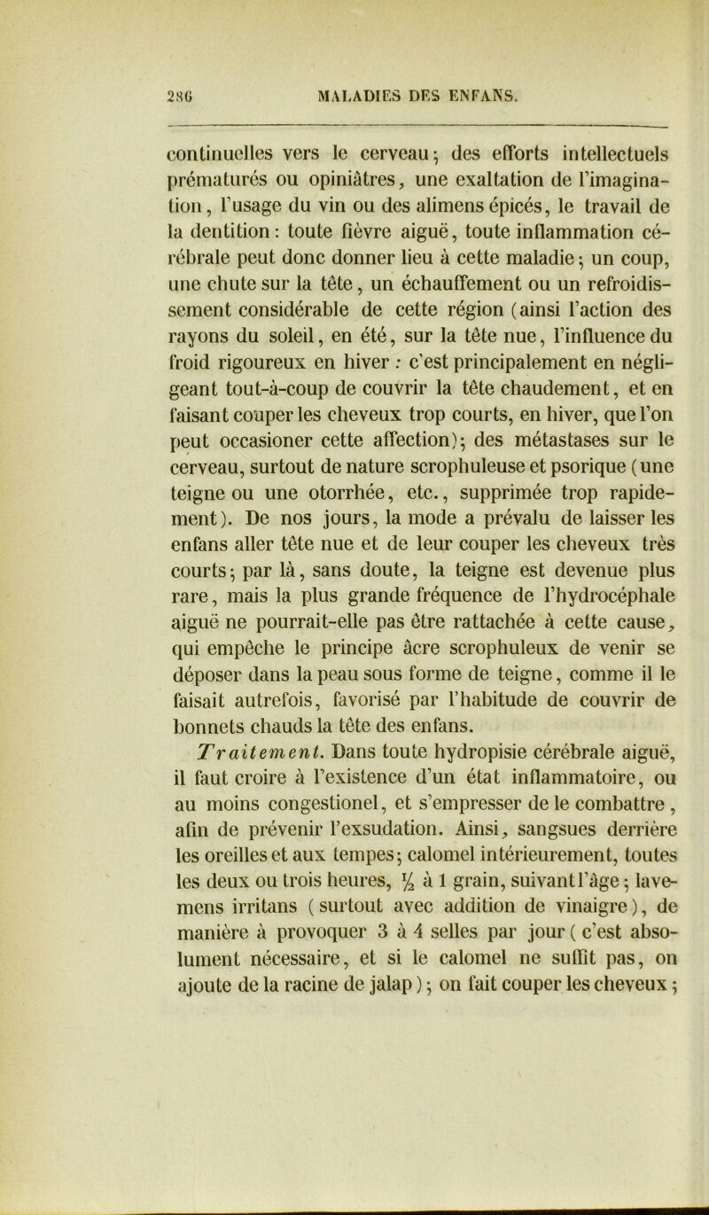 continuelles vers le cerveau-, des efforts intellectuels prématurés ou opiniâtres, une exaltation de l’imagina- tion, l’usage du vin ou des alimens épicés, le travail de la dentition: toute fièvre aiguë, toute inflammation cé- rébrale peut donc donner lieu à cette maladie-, un coup, une chute sur la tête, un échauffement ou un refroidis- sement considérable de cette région (ainsi l’action des rayons du soleil, en été, sur la tête nue, l’influence du froid rigoureux en hiver : c'est principalement en négli- geant tout-à-coup de couvrir la tête chaudement, et en faisant couper les cheveux trop courts, en hiver, que l’on peut occasioner cette affection); des métastases sur le cerveau, surtout de nature scrophuleuse et psorique (une teigne ou une otorrhée, etc., supprimée trop rapide- ment). De nos jours, la mode a prévalu de laisser les enfans aller tête nue et de leur couper les cheveux très courts; par là, sans doute, la teigne est devenue plus rare, mais la plus grande fréquence de l’hydrocéphale aiguë ne pourrait-elle pas être rattachée à cette cause, qui empêche le principe âcre scrophuleux de venir se déposer dans la peau sous forme de teigne, comme il le faisait autrefois, favorisé par l’habitude de couvrir de bonnets chauds la tête des enfans. Traitement. Dans toute hydropisie cérébrale aiguë, il faut croire à l’existence d’un état inflammatoire, ou au moins congestionel, et s’empresser de le combattre , afin de prévenir l’exsudation. Ainsi, sangsues derrière les oreilles et aux tempes; calomel intérieurement, toutes les deux ou trois heures, % à 1 grain, suivant l’âge ; lave- mens irritans (surtout avec addition de vinaigre), de manière à provoquer 3 à 4 selles par jour ( c’est abso- lument nécessaire, et si le calomel ne suffît pas, on ajoute de la racine de jalap ) ; on fait couper les cheveux ;