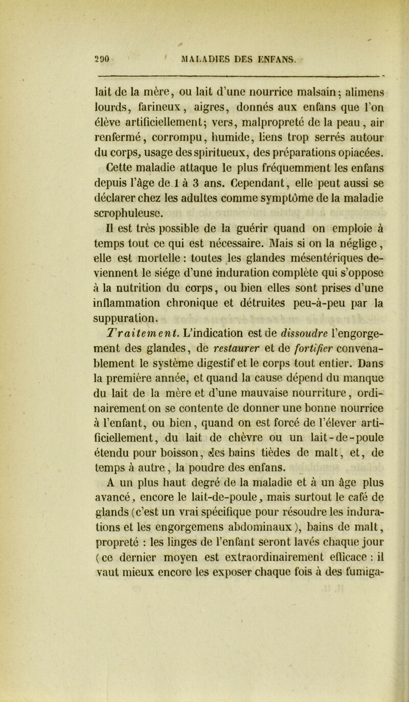 lait de la mère, ou lait d’une nourrice malsain; alimens lourds, farineux, aigres, donnés aux en fans que l’on élève artificiellement5 vers, malpropreté de la peau , air renfermé, corrompu, humide, liens trop serrés autour du corps, usage des spiritueux, des préparations opiacées. Cette maladie attaque le plus fréquemment les en fans depuis l’âge de 1 à 3 ans. Cependant, elle peut aussi se déclarer chez les adultes comme symptôme de la maladie scrophuleuse. Il est très possible de la guérir quand on emploie à temps tout ce qui est nécessaire. Mais si on la néglige, elle est mortelle : toutes les glandes mésentériques de- viennent le siège d’une induration complète qui s’oppose à la nutrition du corps, ou bien elles sont prises d’une inflammation chronique et détruites peu-à-peu par la suppuration. Traitement. L’indication est de dissoudre l’engorge- ment des glandes, de restaurer et de fortifier convena- blement le système digestif et le corps tout entier. Dans la première année, et quand la cause dépend du manque du lait de la mère et d’une mauvaise nourriture, ordi- nairement on se contente de donner une bonne nourrice à l’enfant, ou bien, quand on est forcé de l’élever arti- ficiellement, du lait de chèvre ou un lait-de-poule étendu pour boisson, des bains tièdes de malt, et, de temps à autre, la poudre des enfans. A un plus haut degré de la maladie et à un âge plus avancé, encore le lait-de-poule, mais surtout le café de glands (c’est un vrai spécifique pour résoudre les indura- tions et les engorgemens abdominaux), bains de malt, propreté : les linges de l’enfant seront lavés chaque jour (ce dernier moyen est extraordinairement eflicace : il vaut mieux encore les exposer chaque fois à des fumiga-