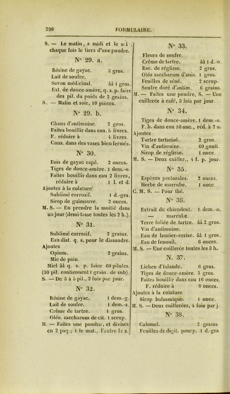 S. — Le matin, à midi et le s< i *, chaque fois le tiers d’une poudre. N° 29. a. Résine de gayac. 3 gros. Lait de soufre. Savon médicinal. ââ 1 gros. Ext. de douce-amère, q. s.p. faire des pii. du poids de 2 grains. S. — Matin et soir, 10 pièces. N° 29. b. Chaux d’antimoine. 2 gros. Faites bouillir dans eau. 6 livres. F. réduire à 4 livres. Cons. dans des vases bien fermés. N° 30. Bois de gayac râpé. 2 onces. Tiges de douce-amère. 1 dem.-o. Faites bouillir dans eau 2 livres, réduire à i 1. et d. Ajoutez à la colalure’ Sublimé corrosif. 1 d.-gra. Sirop de guimauve. 2 onces. M. S. — En prendre la moitié dans un jour (demi-tasse toutes les 2 b.). N° 31. Sublimé corrosif. 2 grains. Eau dist. q. s, pour le dissoudre. Ajoutez Opium. 2 grains. Mie de pain. Miel ââ q. s. p. faire GO pilules. (30 pii. contiennent 1 grain . de sub). S. — De 3 à 5 pii., 2 fois par jour. N° 32. Résine de gayac. 1 dem.-g. Lait de soufre. 1 dem.-s. Crème de tartre. 1 gros. Oléo. saccharum de cit. t scrup. M. — Faites une poudre, et divisez en 2 paq.; 1 le mat., l'autre le s. N° 33. Fleurs de soufre. Crème de tartre. ââ 1 d.-o. Rac. de réglisse. 2 gros. Oléo saccliarum d’anis. 1 gros. Feuilles de séné. 2 scrup. Soufre doré d’anlim. G grains. M.— Faites une poudre. S. — Une cuillerée à café, 3 fois par jour. N° 34. Tiges de douce-amère. 1 dem.-o. F. b. dans eau 10 onc., réd. à 7 o. Ajoutez Tartre tarlarisé. 2 gros. Vin d’antimoine. GO goult. Sirop de réglisse. 1 once. S. — Deux cuiller., 4 f. p. jour. N° 35. Espèces pectorales. 2 onces. Herbe de marrube. 1 once. M. S. — Pour thé. N° 36. Extrait de chiendent. 1 dem.-o. — marruLe. Terre foliée de tartre. âà 2 gros. Vin d’antimoine. Eau de laurier-cerise. ââ 1 gros. Eau de fenouil. 6 onces. M. S. — Une cuillerée toutes les 3 h. N. 37. Lichen d’Islande. G gros. Tiges de douce-amère. 3 gros. Faites bouillir dans eau IG onces, F. réduire à 8 onces. Ajoutez à la colature Sirop balsamique. 1 once. M. S. —Deux cuillerées, 4 fois par j. N° 38. Calomel. 2 grains Feuilles de digit. pourp. 1 d.-gra