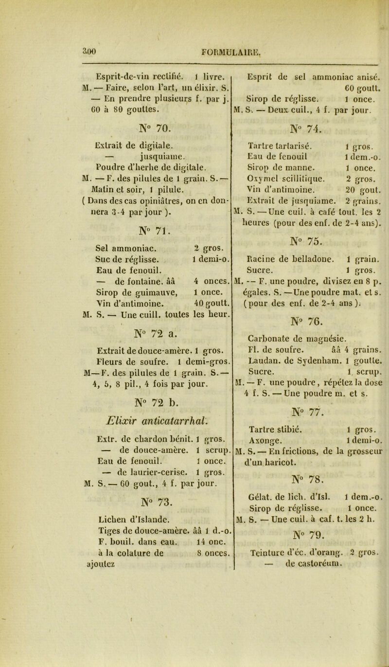 àoo FORMULAIRE. Esprit-de-vin rectifié. 1 livre. M. — Faire, selon l’art, un élixir. S. — En prendre plusieurs f. par j. CO à 80 gouttes. N° 70. Extrait de digitale. — jusquiauie. Poudre d’herhe de digitale. M. — F. des pilules de 1 grain. S.— Malin et soir, 1 pilule. ( Dans des cas opiniâtres, on en don- nera 3-4 par jour ). N° 71. Sel ammoniac. 2 gros. Suc de réglisse. 1 demi-o. Eau de fenouil. — de fontaine, ââ 4 onces. Sirop de guimauve, 1 once. Vin d’antimoine. 40 goutt. M. S. — Une cuill. toutes les heur. N° 72 a. Extrait de douce-amère. 1 gros. Fleurs de soufre. 1 demi-gros. M—F. des pilules de 1 grain. S.— 4, 6, 8 pii., 4 fois par jour. N° 72 b. Elixir anticatarrhal. Exlr. de chardon bénit. 1 gros. — de douce-amère. 1 scrup. Eau de fenouil. 1 once. — de laurier-cerise. 1 gros. M. S.— GO goût., 4 f. par jour. N° 73. Lichen d’Islande. Tiges de douce-amère, ââ 1 d.-o. F. bouil. dans eau. 14 onc. à la colalure de 8 onces, ajoutez Esprit de sel ammoniac anisé. 60 goutt. Sirop de réglisse. 1 once. M. S. — Deux cuil., 4 f. par jour. N° 74. Tartre tarlarisé. 1 gros. Eau de fenouil 1 dem.-o. Sirop de manne. 1 once. Oxymel scillitique. 2 gros. Vin d’antimoine. 20 goût. Extrait de jusquiame. 2 grains. M. S.'—Une cuil. à café tout, les 2 heures (pour des enf. de 2-4 ans). N° 75. Racine de belladone. 1 grain. Sucre. 1 gros. M. — F. une poudre, divisez en 8 p. égales. S. —Une poudre mat. et s. (pour des enf. de 2-4 ans). N° 76. Carbonate de magnésie. Fl. de soufre. ââ 4 grains. Laudan. de Sydenham. 1 goutte. Sucre. 1 scrup. M. — F. une poudre, répétez la dose 4 f. S. — Une poudre m. et s. N° 77. Tartre stibié. 1 gros. Axonge. 1 demi-o. M. S. — En frictions, de la grosseur d’un haricot. N° 78. Gélat. de lich. d’Isl. 1 dem.-o. Sirop de réglisse. 1 once. M. S. — Une cuil. à caf. t. les 2 h. N° 79. Teinture d’éc. d’orang. 2 gros. — de castoréum. i