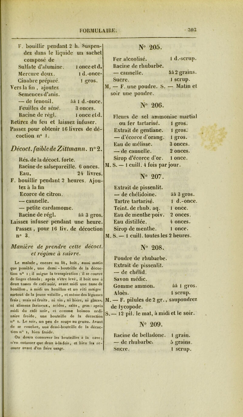 F. bouillir pendant 2 h. Suspen- dez dans le liquide un sachet composé de Sulfate d’alumine. Mercure doux. 1 once et d. 1 d.-once- 1 gros. Cinabre préparé. Vers la fin, ajoutez Semences d’anis. — de fenouil. âà 1 d.-once. Feuilles de séné. 3 onces. Racine de régi. 1 once etd. Retirez du feu et laissez iufuser. Passez pour obtenir 16 livres de dé- coction n° I. Décoct. faible de Zittmann. n° 2. liés. de la décoct. forte. Racine de salsepareille. 6 onces. Eau. 24 livres. F. bouillir pendant 2 heures. Ajou- tez à la hn Ecorce de citron. — cannelle. — petite cardamome. Racine de régi. ââ 3 gros. Laissez infuser pendant une heure. Tassez , pour 16 Iiv. de décoction n° 3. N° 205. Fer alcoolisé. 1 d.-scrup. Racine de rhubarbe. — cannelle. âà 2 grains. Sucre. 1 scrup. M. — F. une poudre. S. — Matin et soir une poudre. N° 206. Fleurs de sel ammoniac martial ou fer tartarisé. 1 gros. Extrait de gentiane. 1 gros. — d’écorce d’orang. 1 gros. Eau de mélisse. 3 onces. — de cannelle. 2 onces. Sirop d’écorce d’or. 1 once. RI. S. — 1 cuill. 4 fois par jour. N° 207. Extrait de pissenlit. — de chélidoine. ââ 3 gros. Tartre tartarisé. 1 d.-once. Teint, de rhub. aq. 1 once. Eau de menthe poiv. 2 onces. Eau distillée. 4 onces. Sirop de menthe. 1 once. M. S. — 1 cuili. toutes les 2 heures. Manière de prendre ceiie décoct. et régime à suivre. Le malade, encore au lit, boit, aussi matin que possible , une demi - bouteille de la décoc- tion n° 1 ; il soigne la transpiration : il se couvre de linges chauds; après s’être levé, il boit une à deux tasses de café noir, avant midi une tasse de bouillon , à midi un bouillon et un rôti maigre surtout de la jeune volaille, et même des légumes frais ; mais ni fruits , ni vin , ni bière, ni glaces, ni alimens farineux , acides , salés , gras : après midi du café noir, et comme boisson ordi- naire froide, une bouteille de la décoction n° s. Le soir, un peu de soupe au gruau. Avant de se coucher, uue demi-houteille de la décoc- tion n° 1, bien froide. On devra conserver les bouteilles à la cave ; n’en entamer que deux à-la-fois, et bien les re- muer avant d’en faire usage. N° 208. Pôudre (le rhubarbe. Extrait de pissenlit. — de chélid. Savon médic. Gomme ammon. ââ 1 gros. Aloès. 1 scrup. M. — F. pilules de 2 gr., saupoudrez de lycopode. S. — 12 pii. le mat, à midi et le soir. N° 209. Racine de belladone. 1 grain. — de rhubarbe. 5 grains. Sucre. 1 scrup.