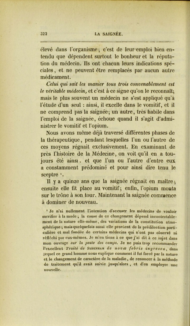 élevé clans l’organisme; c’est de leur emploi bien en- tendu que dépendent surtout le bonheur et la réputa- tion du médecin. Ils ont chacun leurs indications spé- ciales , et ne peuvent être remplacés par aucun autre médicament. Celui qui sait les manier tous trois convenablement est le véritable médecin, et c’est à ce signe qu’on le reconnaît; mais le plus souvent un médecin ne s’est appliqué qu’à l’étude d’un seul : ainsi, il excelle dans le vomitif, et il ne comprend pas la saignée; un autre, très habile dans l’emploi de la saignée, échoue quand il s’agit d’admi- nistrer le vomitif et l’opium. Nous avons meme déjà traversé différentes phases de la thérapeutique, pendant lesquelles l’un ou l’autre de ces moyens régnait exclusivement. En examinant de près l’histoire de la Médecine, on voit qu’il en a tou- jours été ainsi. et que l’un ou l’autre d’entre eux a constamment prédominé et pour ainsi dire tenu le sceptre \ Il y a quinze ans que la saignée régnait en maître ; ensuite elle fit place au vomitif ; enfin, l’opium monta sur le trône à son tour. Maintenant la saignée commence à dominer de nouveau. 1 Je n’ai nullement l’intention d’accuser les médecins de vouloir sacrifier à la mode ; la cause de ce changement dépend incontestable- ment de la nature elle-même, des variations de la constitution atmo- sphérique; mais quelquefois aussi elle provient de la prédilection parti- culière et mal fondée de certains médecins qui n’ont pas observé ni réfléchi par cux-mêines. Je m’en tiens à ce que j’ai dit à cc sujet dans mon ouvrage sur la peste des camps. Je ne puis trop recommander l’excellent Traité de Sydenham de novae febris ingressu, dans lequel ce grand homme nous explique comment il fut forcé par la nature et le changement de caractère de la maladie, de renoncer à la méthode de traitement qu’il avait suivie jusqu’alors , et d’en employer une nouvelle.