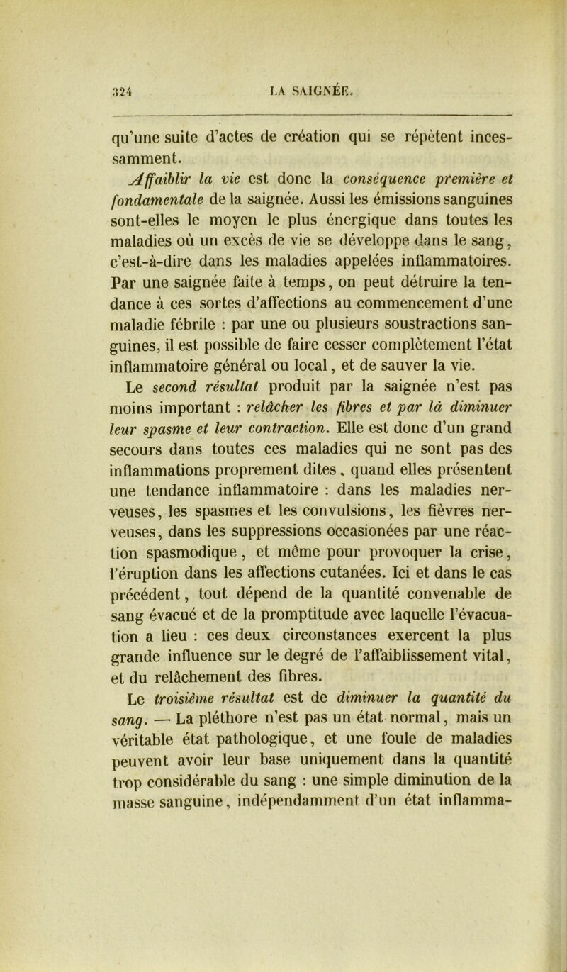 qu’une suite d’actes de création qui se répètent inces- samment. Affaiblir la vie est donc la conséquence première et fondamentale delà saignée. Aussi les émissions sanguines sont-elles le moyen le plus énergique dans toutes les maladies où un excès de vie se développe dans le sang, c’est-à-dire dans les maladies appelées inflammatoires. Par une saignée faite à temps, on peut détruire la ten- dance à ces sortes d’affections au commencement d’une maladie fébrile : par une ou plusieurs soustractions san- guines, il est possible de faire cesser complètement l’état inflammatoire général ou local, et de sauver la vie. Le second résultat produit par la saignée n’est pas moins important : relâcher les fibres et par là diminuer leur spasme et leur contraction. Elle est donc d’un grand secours dans toutes ces maladies qui ne sont pas des inflammations proprement dites, quand elles présentent une tendance inflammatoire : dans les maladies ner- veuses , les spasmes et les convulsions, les fièvres ner- veuses, dans les suppressions occasionées par une réac- tion spasmodique, et même pour provoquer la crise, l’éruption dans les affections cutanées. Ici et dans le cas précédent, tout dépend de la quantité convenable de sang évacué et de la promptitude avec laquelle l’évacua- tion a lieu : ces deux circonstances exercent la plus grande influence sur le degré de l’affaiblissement vital, et du relâchement des fibres. Le troisième résultat est de diminuer la quantité du sang. — La pléthore n’est pas un état normal, mais un véritable état pathologique, et une foule de maladies peuvent avoir leur base uniquement dans la quantité trop considérable du sang : une simple diminution de la masse sanguine, indépendamment d’un état inflamma-