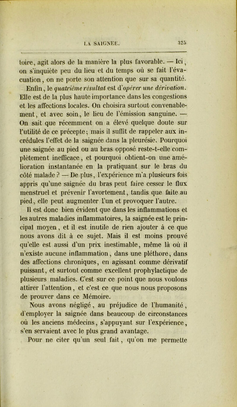 luire, agit alors de la manière la plus favorable. — Ici, on s’inquiète peu du lieu et du temps où se fait l'éva- cuation, on ne porte son attention que sur sa quantité. Enfin, le quatrième résultat est dopérer une dérivation. Elle est de la plus haute importance dans les congestions et les affections locales. On choisira surtout convenable- ment, et avec soin, le lieu de l’émission sanguine. — On sait que récemment on a élevé quelque doute sur l’utilité de ce précepte-, mais il sufiît de rappeler aux in- crédules l’effet de la saignée dans la pleurésie. Pourquoi une saignée au pied ou au bras opposé reste-t-elle com- plètement inefficace, et pourquoi obtient-on une amé- lioration instantanée en la pratiquant sur le bras du côté malade ? —De plus, l’expérience m’a plusieurs fois appris qu’une saignée du bras peut faire cesser le flux menstruel et prévenir l’avortement, tandis que faite au pied, elle peut augmenter l’un et provoquer l’autre. Il est donc bien évident que dans les inflammations et les autres maladies inflammatoires, la saignée est le prin- cipal moyen, et il est inutile de rien ajouter à ce que nous avons dit à ce sujet. Mais il est moins prouvé qu’elle est aussi d’un prix inestimable, même là où il n’existe aucune inflammation, dans une pléthore, dans des affections chroniques, en agissant comme dérivatif puissant, et surtout comme excellent prophylactique de plusieurs maladies. C’est sur ce point que nous voulons attirer l’attention, et c’est ce que nous nous proposons de prouver dans ce Mémoire. Nous avons négligé, au préjudice de l’humanité, d'employer la saignée dans beaucoup de circonstances où les anciens médecins, s’appuyant sur l’expérience, s’en servaient avec le plus grand avantage. Pour ne citer qu’un seul fait, qu'on me permette