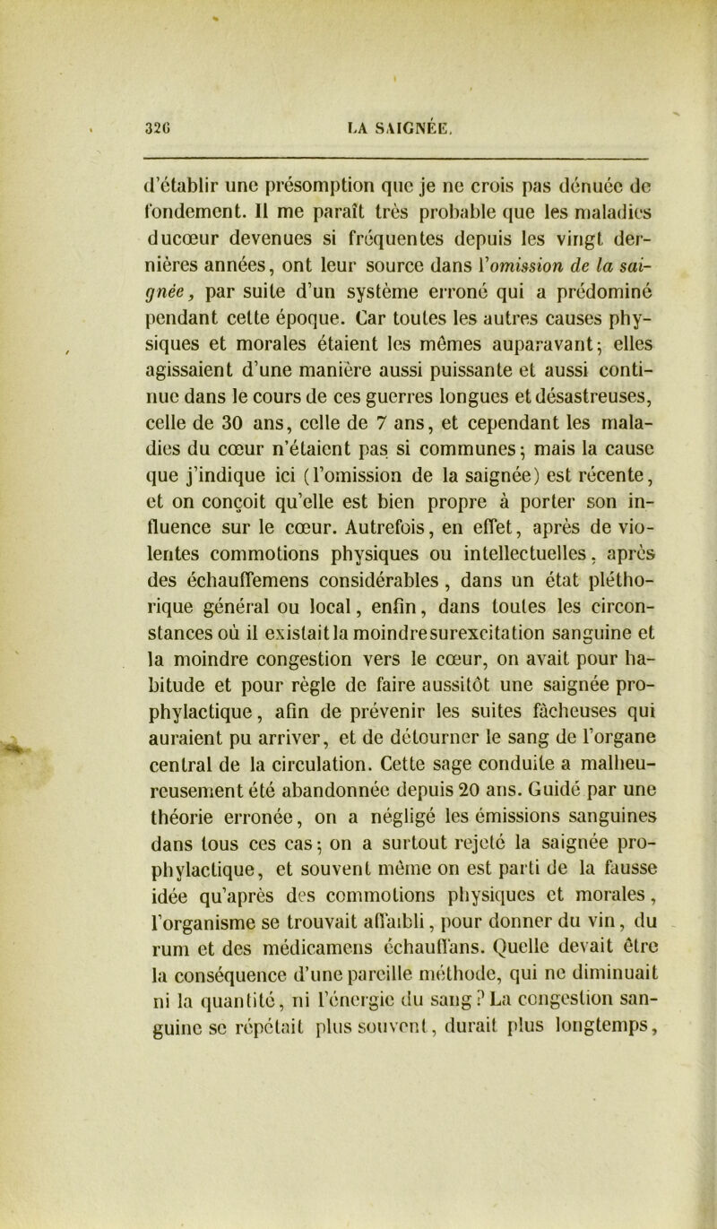 d’établir une présomption que je ne crois pas dénuée de fondement. Il me paraît très probable que les maladies ducœur devenues si fréquentes depuis les vingt der- nières années, ont leur source dans Vomission de la sai- gnée, par suite d’un système erroné qui a prédominé pendant cette époque. Car toutes les autres causes phy- siques et morales étaient les memes auparavant; elles agissaient d’une manière aussi puissante et aussi conti- nue dans le cours de ces guerres longues et désastreuses, celle de 30 ans, celle de 7 ans, et cependant les mala- dies du cœur n’étaient pas si communes ; mais la cause que j’indique ici (l’omission de la saignée) est récente, et on conçoit qu’elle est bien propre à porter son in- fluence sur le cœur. Autrefois, en effet, après de vio- lentes commotions physiques ou intellectuelles, après des échauflemens considérables , dans un état plétho- rique général ou local, enfin, dans toutes les circon- stances où il existaitla moindresurexcitation sanguine et la moindre congestion vers le cœur, on avait pour ha- bitude et pour règle de faire aussitôt une saignée pro- phylactique , afin de prévenir les suites fâcheuses qui auraient pu arriver, et de détourner le sang de l’organe central de la circulation. Cette sage conduite a malheu- reusement été abandonnée depuis 20 ans. Guidé par une théorie erronée, on a négligé les émissions sanguines dans tous ces cas ; on a surtout rejeté la saignée pro- phylactique, et souvent même on est parti de la fausse idée qu’après des commotions physiques et morales, l’organisme se trouvait affaibli, pour donner du vin, du rum et des médicamens échauflans. Quelle devait être la conséquence d’une pareille méthode, qui ne diminuait ni la quantité, ni l’énergie du sang ? La congestion san- guine se répétait plus souvent, durait plus longtemps.