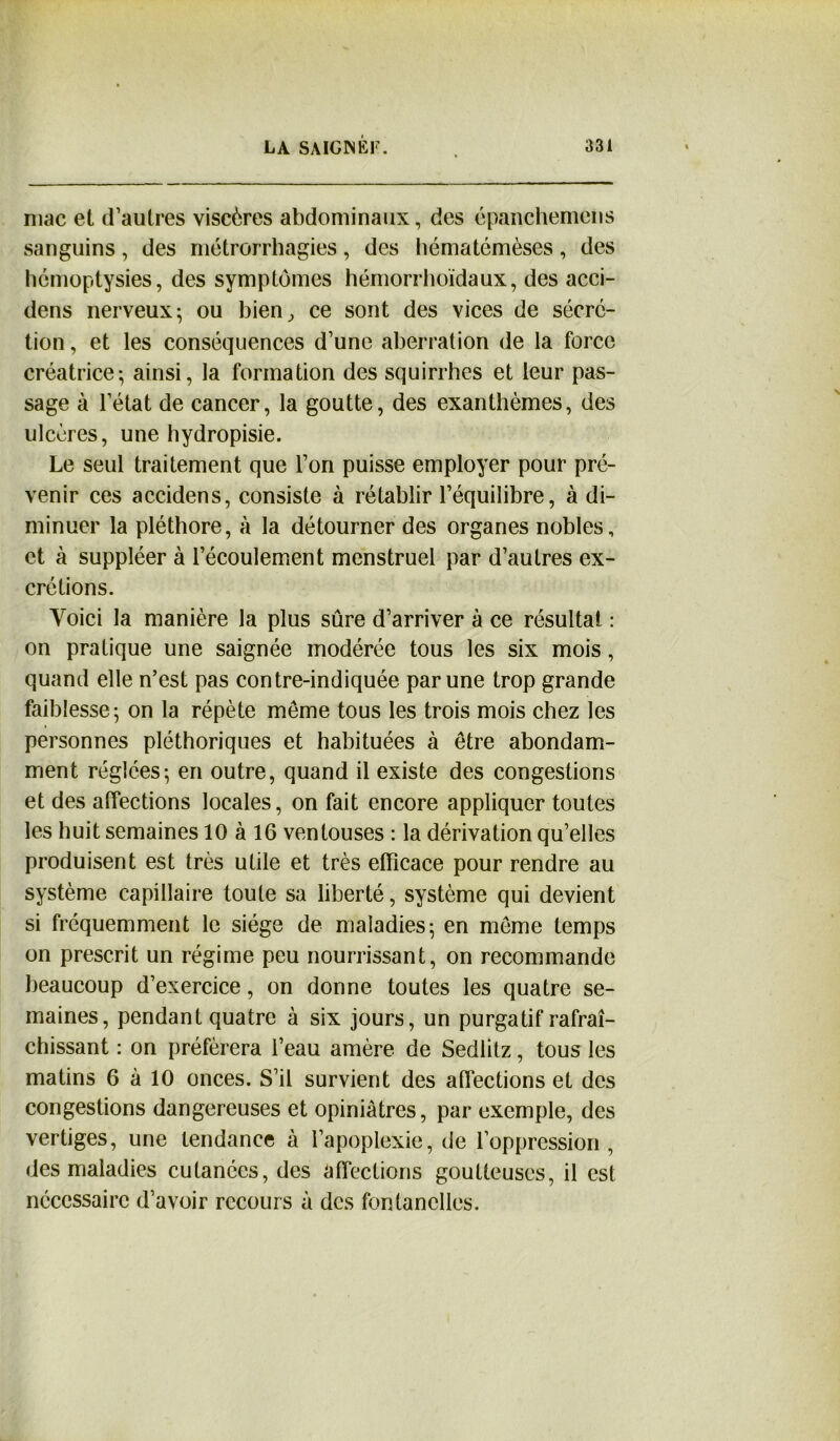 niac et d’autres viscères abdominaux, des épanchemens sanguins, des métrorrhagies, des hématémèses, des hémoptysies, des symptômes hémorrhoïdaux, des acci- dens nerveux; ou bien, ce sont des vices de sécré- tion , et les conséquences d’une aberration de la force créatrice; ainsi, la formation des squirrhcs et leur pas- sage à l’état de cancer, la goutte, des exanthèmes, des ulcères, une hydropisie. Le seul traitement que l’on puisse employer pour pré- venir ces accidens, consiste à rétablir l’équilibre, à di- minuer la pléthore, à la détourner des organes nobles, et à suppléer à l’écoulement menstruel par d’autres ex- crétions. Voici la manière la plus sûre d’arriver à ce résultat : on pratique une saignée modérée tous les six mois, quand elle n’est pas contre-indiquée par une trop grande faiblesse; on la répète meme tous les trois mois chez les personnes pléthoriques et habituées à être abondam- ment réglées; en outre, quand il existe des congestions et des affections locales, on fait encore appliquer toutes les huit semaines 10 à 16 ventouses : la dérivation qu’elles produisent est très utile et très efficace pour rendre au système capillaire toute sa liberté, système qui devient si fréquemment le siège de maladies; en meme temps on prescrit un régime peu nourrissant, on recommande beaucoup d’exercice, on donne toutes les quatre se- maines, pendant quatre à six jours, un purgatif rafraî- chissant : on préférera i’eau amère de Sedlitz, tous les matins 6 à 10 onces. S’il survient des affections et des congestions dangereuses et opiniâtres, par exemple, des vertiges, une tendance à l’apoplexie, de l’oppression, des maladies cutanées, des affections goutteuses, il est nécessaire d’avoir recours à des fontanelles.