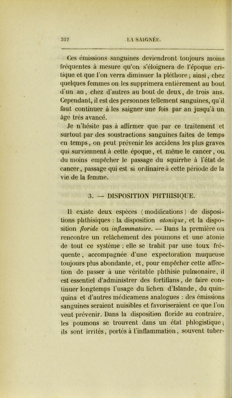 Ces émissions sanguines deviendront toujours moins fréquentes à mesure qu’on s’éloignera de l’époque cri- tique et que l’on verra diminuer la pléthore ; ainsi, chez quelques femmes on les supprimera entièrement au bout d’un an, chez d’autres au bout de deux, de trois ans. Cependant, il est des personnes tellement sanguines, qu’il faut continuer à les saigner une fois par an jusqu’à un âge très avancé. Je n’hésite pas à affirmer que par ce traitement et surtout par des soustractions sanguines faites de temps en temps, on peut prévenir les accidens les plus graves qui surviennent à cette époque, et même le cancer, oa du moins empêcher le passage du squirrhe à l’état de cancer, passage qui est si ordinaire à cette période de la vie de la femme. 3. — DISPOSITION PHTHISIQUE. Il existe deux espèces ( modifications ) de disposi- tions phthisiques : la disposition atomique, et la dispo- sition floride ou inflammatoire. — Dans la première on rencontre un relâchement des poumons et une atonie de tout ce système : elle se trahit par une toux fré- quente , accompagnée d’une expectoration muqueuse toujours plus abondante, et, pour empêcher cette affec- tion de passer à une véritable phthisie pulmonaire, il est essentiel d’administrer des fortifians, de faire con- tinuer longtemps l’usage du lichen d’Islande, du quin- quina et d’autres médicamens analogues : des émissions sanguines seraient nuisibles et favoriseraient ce que l’on veut prévenir. Dans la disposition lloride au contraire, les poumons se trouvent dans un état phlogistique ; ils sont irrités, portés à l’intlammation, souvent tuber-