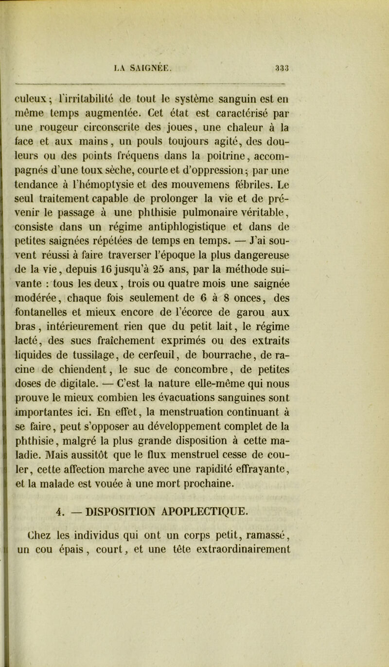 culeux- l’irritabilité de tout le système sanguin est en meme temps augmentée. Cet état est caractérisé par une rougeur circonscrite des joues, une chaleur à la face et aux mains, un pouls toujours agité, des dou- leurs ou des points fréquens dans la poitrine, accom- pagnés d’une toux sèche, courte et d’oppression 5 par une tendance à l’hémoptysie et des mouvemens fébriles. Le seul traitement capable de prolonger la vie et de pré- venir le passage à une phthisie pulmonaire véritable, consiste dans un régime antiphlogistique et dans de petites saignées répétées de temps en temps. — J’ai sou- vent réussi à faire traverser l’époque la plus dangereuse de la vie, depuis 16 jusqu’à 25 ans, par la méthode sui- vante : tous les deux, trois ou quatre mois une saignée modérée, chaque fois seulement de 6 à 8 onces, des fontanelles et mieux encore de l’écorce de garou aux bras, intérieurement rien que du petit lait, le régime lacté, des sucs fraîchement exprimés ou des extraits liquides de tussilage, de cerfeuil, de bourrache, de ra- cine de chiendent, le suc de concombre, de petites doses de digitale. — C’est la nature elle-même qui nous prouve le mieux combien les évacuations sanguines sont importantes ici. En effet, la menstruation continuant à se faire, peut s’opposer au développement complet de la phthisie, malgré la plus grande disposition à cette ma- ladie. Mais aussitôt que le flux menstruel cesse de cou- ler, cette affection marche avec une rapidité effrayante, et la malade est vouée à une mort prochaine. 4. — DISPOSITION APOPLECTIQUE. Chez les individus qui ont un corps petit, ramassé, un cou épais, court, et une tête extraordinairement