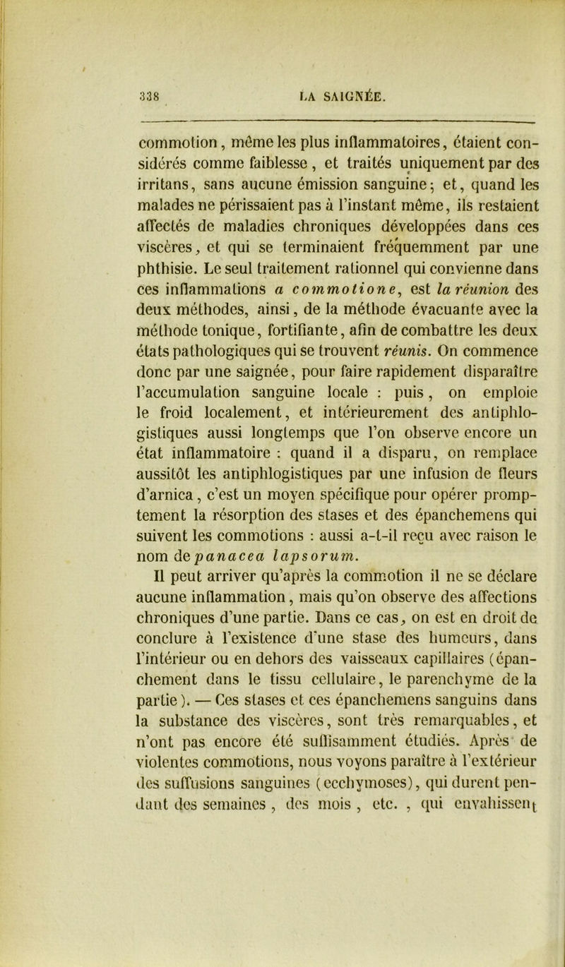 commotion, môme les plus inflammatoires, étaient con- sidérés comme faiblesse , et traités uniquement par des irritans, sans aucune émission sanguine; et, quand les malades ne périssaient pas à l’instant môme, ils restaient affectés de maladies chroniques développées dans ces viscères, et qui se terminaient fréquemment par une phthisie. Le seul traitement rationnel qui convienne dans ces inflammations a commotione, est la réunion des deux méthodes, ainsi, de la méthode évacuante avec la méthode tonique, fortifiante, afin de combattre les deux états pathologiques qui se trouvent réunis. On commence donc par une saignée, pour faire rapidement disparaître l’accumulation sanguine locale : puis, on emploie le froid localement, et intérieurement des antiphlo- gistiques aussi longtemps que l’on observe encore un état inflammatoire : quand il a disparu, on remplace aussitôt les antiphlogistiques par une infusion de fleurs d’arnica, c’est un moyen spécifique pour opérer promp- tement la résorption des stases et des épanchemens qui suivent les commotions : aussi a-t-il reçu avec raison le K» nom depanacea lapsorum. Il peut arriver qu’après la commotion il ne se déclare aucune inflammation, mais qu’on observe des affections chroniques d’une partie. Dans ce cas, on est en droit de conclure à l’existence d’une stase des humeurs, dans l’intérieur ou en dehors des vaisseaux capillaires (épan- chement dans le tissu cellulaire, le parenchyme delà partie ). — Ces stases et ces épanchemens sanguins dans la substance des viscères, sont très remarquables, et n’ont pas encore été suffisamment étudiés. Après de violentes commotions, nous voyons paraître à l’extérieur des suffusions sanguines (ecchymoses), qui durent pen- dant des semaines , des mois , etc. , qui envahissent