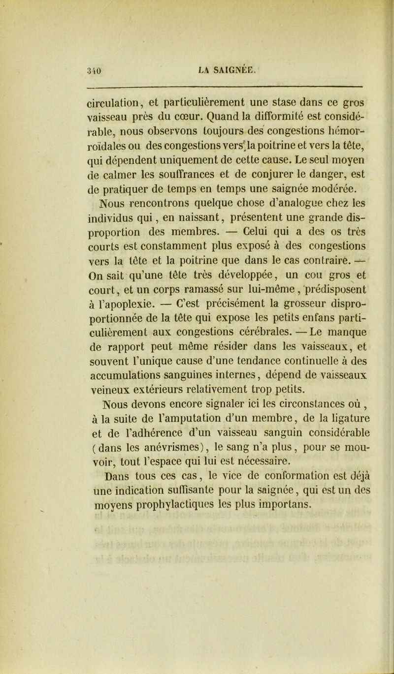 circulation, et particulièrement une stase dans ce gros vaisseau près du cœur. Quand la difformité est considé- rable, nous observons toujours des congestions hémor- roïdales ou des congestions versUa poitrine et vers la tête, qui dépendent uniquement de cette cause. Le seul moyen de calmer les souffrances et de conjurer le danger, est de pratiquer de temps en temps une saignée modérée. Nous rencontrons quelque chose d’analogue chez les individus qui, en naissant, présentent une grande dis- proportion des membres. — Celui qui a des os très courts est constamment plus exposé à des congestions vers la tête et la poitrine que dans le cas contraire. — On sait qu’une tête très développée, un cou gros et court, et un corps ramassé sur lui-même , prédisposent à l’apoplexie. — C’est précisément la grosseur dispro- portionnée de la tête qui expose les petits en fans parti- culièrement aux congestions cérébrales.—Le manque de rapport peut même résider dans les vaisseaux, et souvent l’unique cause d’une tendance continuelle à des accumulations sanguines internes, dépend de vaisseaux veineux extérieurs relativement trop petits. Nous devons encore signaler ici les circonstances où , à la suite de l’amputation d’un membre, de la ligature et de l’adhérence d’un vaisseau sanguin considérable ( dans les anévrismes), le sang n’a plus, pour se mou- voir, tout l’espace qui lui est nécessaire. Dans tous ces cas, le vice de conformation est déjà une indication suffisante pour la saignée, qui est un des moyens prophylactiques les plus importans.