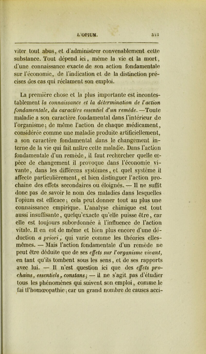 viter tout abus, et d'administrer convenablement cette substance. Tout dépend ici, même la vie et la mort, d’une connaissance exacte de son action fondamentale sur l’économie, de l’indication et de la distinction pré- cises des cas qui réclament son emploi. La première chose et la plus importante est incontes- tablement la connaissance et la détermination de l'action fondamentale, du caractère essentiel d’un remède. —Toute maladie a son caractère fondamental dans l’intérieur de l’organisme; de même l’action de chaque médicament, considérée comme une maladie produite artificiellement, a son caractère fondamental dans le changement in- terne de la vie qui fait naître cette maladie. Dans l’action fondamentale d’un remède, il faut rechercher quelle es- pèce de changement il provoque dans l’économie vi- vante, dans les différens systèmes, et quel système il affecte particulièrement, et bien distinguer l’action pro- chaine des effets secondaires ou éloignés. — Il ne suffît donc pas de savoir le nom des maladies dans lesquelles l’opium est efficace; cela peut donner tout au plus une connaissance empirique. L’analyse chimique est tout aussi insuffisante, quelqu’exacte qu’elle puisse être, car elle est toujours subordonnée à l’influence de l’action vitale. Il en est de même et bien plus encore d'une dé- duction a priori, qui varie comme les théories elles- mêmes. — Mais l’action fondamentale d’un remède ne peut être déduite que de ses effets sur Vorganisme vivant, en tant qu’ils tombent sous les sens, et de ses rapports avec lui. — Il n’est question ici que des effets pro- chains, essentiels, constans; — il ne s’agit pas d’étudier tous les phénomènes qui suivent son emploi, comme le fai Ü’homœopathie-,car un grand nombre de causes acci-