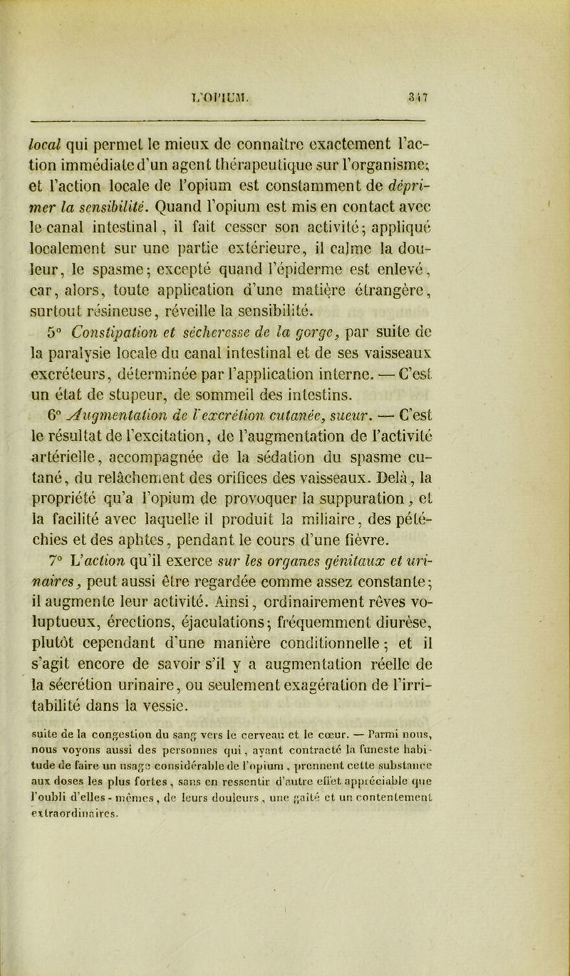 local qui permet le mieux de connaître exactement l’ac- tion immédiate d’un agent thérapeutique sur l’organisme; et l’action locale de l’opium est constamment de dépri- mer la sensibilité. Quand l’opium est mis en contact avec le canal intestinal, il fait cesser son activité; appliqué localement sur une partie extérieure, il calme la dou- leur, le spasme; excepté quand l’épiderme est enlevé, car, alors, toute application d’une matière étrangère, surtout résineuse, réveille la sensibilité. 5° Constipation et sécheresse de la gorge, par suite de la paralysie locale du canal intestinal et de ses vaisseaux excréteurs, déterminée par l’application interne. — C’est un état de stupeur, de sommeil des intestins. 6° Augmentation de ïexcrétion cutanée, sueur. —• C’est le résultat de l’excitation, de l’augmentation de l’activité artérielle, accompagnée de la sédation du spasme cu- tané, du relâchement des orifices des vaisseaux. Delà , la propriété qu’a l’opium de provoquer la suppuration, et la facilité avec laquelle il produit la miliaire, des pété- chies et des aphtes, pendant le cours d’une fièvre. 7° L’action qu’il exerce sur les organes génitaux et uri- naires , peut aussi être regardée comme assez constante; il augmente leur activité. Ainsi, ordinairement rêves vo- luptueux, érections, éjaculations; fréquemment diurèse, plutôt cependant d’une manière conditionnelle ; et il s’agit encore de savoir s’il y a augmentation réelle de la sécrétion urinaire, ou seulement exagération de l’irri- tabilité dans la vessie. suite de la congestion du sang vers le cerveau et le cœur. — Parmi nous, nous voyons aussi des personnes qui, ayant contracte la funeste habi - tude de faire un usage considérable de l’opium , prennent cette substance aux doses les plus fortes , sans en ressentir d’autre effet appréciable que l’oubli d’elles - memes, de leurs douleurs , une gaîté et un contentement extraordinaires.