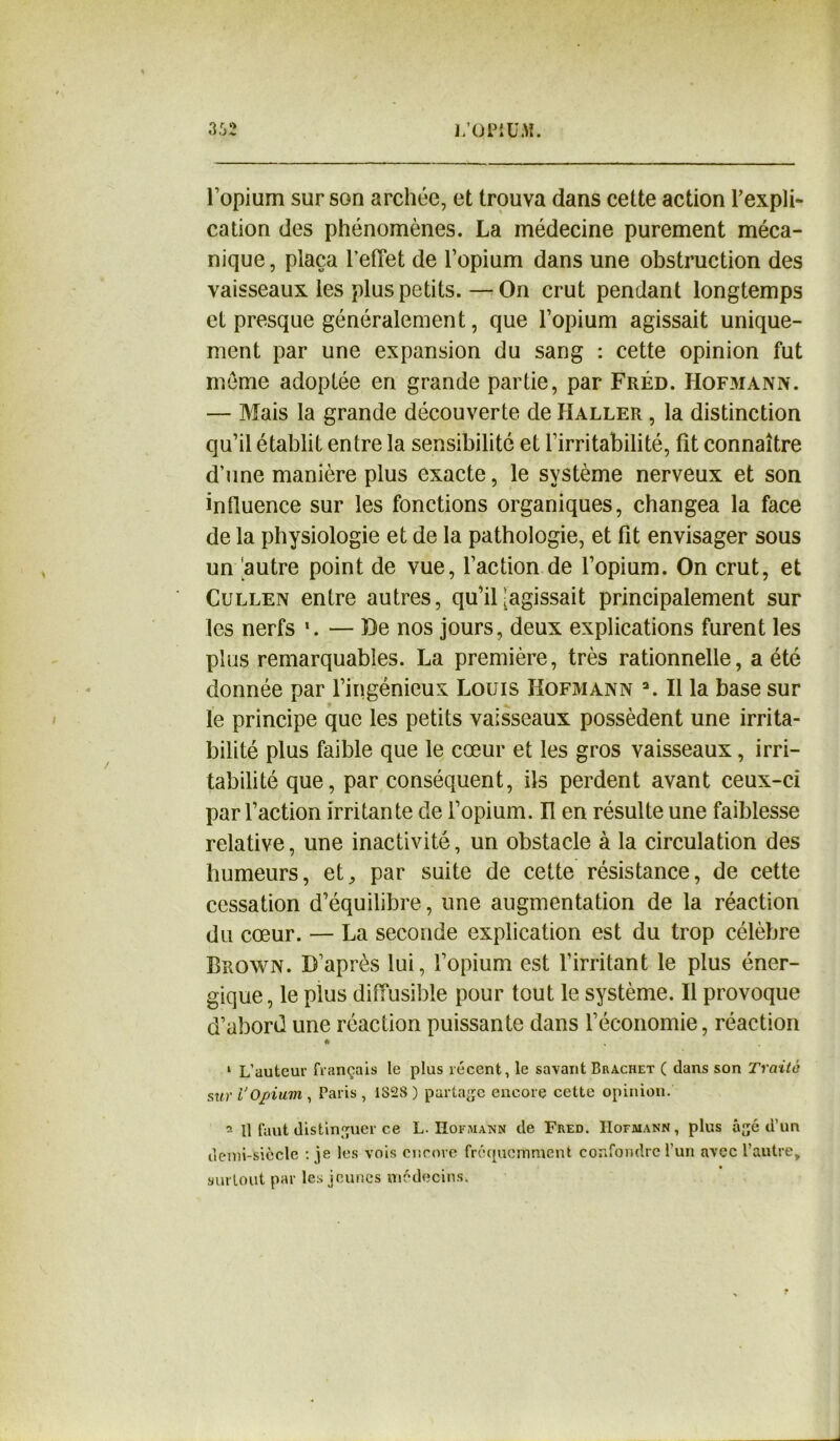 O ni lopium sur son archée, et trouva dans cette action l’expli- cation des phénomènes. La médecine purement méca- nique, plaça l’effet de l’opium dans une obstruction des vaisseaux les plus petits.—On crut pendant longtemps et presque généralement, que l’opium agissait unique- ment par une expansion du sang : cette opinion fut môme adoptée en grande partie, par Fréd. Hofmann. — Mais la grande découverte de Haller , la distinction qu’il établit entre la sensibilité et l’irritabilité, fît connaître d’une manière plus exacte, le système nerveux et son influence sur les fonctions organiques, changea la face de la physiologie et de la pathologie, et fit envisager sous un 'autre point de vue, l’action de l’opium. On crut, et Cullen entre autres, qu’il [agissait principalement sur les nerfs *. — De nos jours, deux explications furent les plus remarquables. La première, très rationnelle, a été donnée par l’ingénieux Louis Hofmann a. Il la base sur le principe que les petits vaisseaux possèdent une irrita- bilité plus faible que le cœur et les gros vaisseaux, irri- tabilité que, par conséquent, ils perdent avant ceux-ci par l’action irritante de l’opium. Il en résulte une faiblesse relative, une inactivité, un obstacle à la circulation des humeurs, et, par suite de cette résistance, de cette cessation d’équilibre, une augmentation de la réaction du cœur. — La seconde explication est du trop célèbre Brown. D’après lui, l’opium est l’irritant le plus éner- gique, le plus diffusible pour tout le système. Il provoque d’abord une réaction puissante dans l’économie, réaction * 1 L’auteur français le plus récent, le savant Brachet ( dans son Traite suri’Opium, Paris, IS2S ) partage encore cette opinion. 2 11 faut distinguer ce L. Hofmann de Fred. IIofmann, plus âgé d’un demi-siècle : je les vois encore fréquemment confondre l’un avec l’autre, surtout par les jeunes médecins.