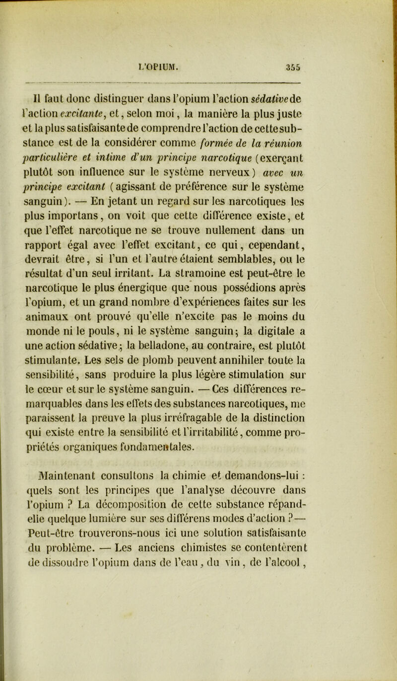 Il faut donc distinguer dans l’opium l’action sédative de l’action excitante, et, selon moi, la manière la plus juste et la plus satisfaisante de comprendre l’action de cettesub- stance est de la considérer comme formée de la réunion 'particulière et intime d'un principe narcotique (exerçant plutôt son influence sur le système nerveux) avec un principe excitant ( agissant de préférence sur le système sanguin). — En jetant un regard sur les narcotiques les plus importans, on voit que cette différence existe, et que l’effet narcotique ne se trouve nullement dans un rapport égal avec l’effet excitant, ce qui, cependant, devrait être, si l’un et l’autre étaient semblables, ou le résultat d’un seul irritant. La stramoine est peut-être le narcotique le plus énergique que nous possédions après l’opium, et un grand nombre d’expériences faites sur les animaux ont prouvé qu’elle n’excite pas le moins du monde ni le pouls, ni le système sanguin; la digitale a une action sédative ; la belladone, au contraire, est plutôt stimulante. Les sels de plomb peuvent annihiler toute la sensibilité, sans produire la plus légère stimulation sur le cœur et sur le système sanguin. —Ces différences re- marquables dans les effets des substances narcotiques, me paraissent la preuve la plus irréfragable de la distinction qui existe entre la sensibilité et l’irritabilité, comme pro- priétés organiques fondamentales. Maintenant consultons la chimie et demandons-lui : quels sont les principes que l’analyse découvre dans l’opium ? La décomposition de cette substance répand- elle quelque lumière sur ses différens modes d’action ?— Peut-être trouverons-nous ici une solution satisfaisante du problème. —Les anciens chimistes se contentèrent de dissoudre l’opium dans de l’eau, du vin, de l’alcool,