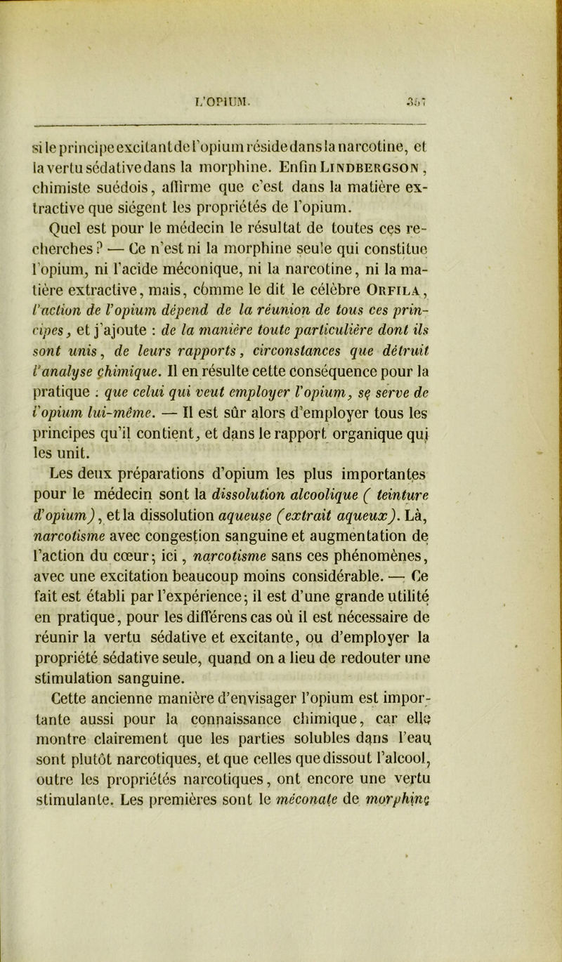 si le principe excitantde l'opium réside dans la narcotine, et la vertu sédative dans la morphine. Enfin Lindbergson, chimiste suédois, affirme que c’est dans la matière ex- tractive que siègent les propriétés de l’opium. Quel est pour le médecin le résultat de toutes ces re- cherches ? •— Ce n’est ni la morphine seule qui constitue l opium, ni l’acide méconique, ni la narcotine, ni la ma- tière extractive, mais, cômme le dit le célèbre Orfila, l'action de l'opium dépend de la réunion de tous ces prin- cipes, et j’ajoute : de la manière toute particulière dont ils sont unis, de leurs rapports, circonstances que détruit Vanalyse chimique. Il en résulte cette Conséquence pour la pratique ; que celui qui veut employer l'opium, sç serve de Vopium lui-même. — Il est sûr alors d’employer tous les principes qu’il contient, et dans le rapport organique qui les unit. Les deux préparations d’opium les plus importantes pour le médecin sont la dissolution alcoolique ( teinture d'opium), et la dissolution aqueuse (extrait aqueux). Là, narcotisme avec congestion sanguine et augmentation de l’action du cœur ; ici, narcotisme sans ces phénomènes, avec une excitation beaucoup moins considérable. — Ce fait est établi par l’expérience - il est d’une grande utilité en pratique, pour les diflerens cas où il est nécessaire de réunir la vertu sédative et excitante, ou d’employer la propriété sédative seule, quand on a lieu de redouter une stimulation sanguine. Cette ancienne manière d’envisager l’opium est impor- tante aussi pour la connaissance chimique, car elle montre clairement que les parties solubles dans l’eau sont plutôt narcotiques, et que celles que dissout l’alcool7 outre les propriétés narcotiques, ont encore une vertu stimulante. Les premières sont le méconate de morphinç