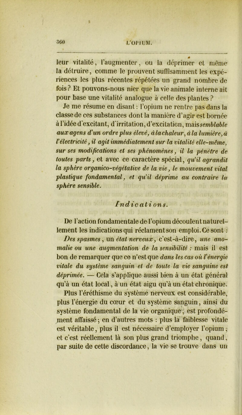 leur vitalité, l’augmenter, ou la déprimer et meme la détruire, comme le prouvent suffisamment les expé- riences les plus récentes répétées un grand nombre de fois? Et pouvons-nous nier que la vie animale interne ait pour base une vitalité analogue à celle des plantes ? Je me résume en disant : l’opium ne rentre pas dans la classe de ces substances dont la manière d’agir est bornée à l’idée d'excitant, d'irritation, d’excitation, mais semblable auxagens d'un ordre plus élevé, à la chaleur, à la lumière, à Vélectricité, il agit immédiatement sur la vitalité elle-même. sur ses modifications et ses phénomènes, il la pénètre de toutes parts, et avec ce caractère spécial, qu'il agrandit la sphère organico-végétative de la vie, le mouvement vital plastique fondamental, et qu'il déprime au contraire la sphère sensible. Indic ati ons. De l’action fondamentale de l’opium découlent naturel- lement les indications qui réclament son emploi. Ce sont : Des spasmes, un état nerveux, c’est-à-dire, une ano- malie ou une augmentation de la sensibilité : mais il est bon de remarquer que ce n’est que dans les cas où Vénergie vitale du système sanguin et de toute la vie sanguine est déprimée. — Cela s’applique aussi bien à un état général qu’à un état local, à un état aigu qu’à un état chronique. Plus l’éréthisme du système nerveux est considérable, plus l’énergie du cœur et du système sanguin, ainsi du système fondamental de la vie organique, est profondé- ment affaissé -, en d’autres mots : plus la faiblesse vitale est véritable, plus il est nécessaire d’employer l’opium ; et c'est réellement là son plus grand triomphe, quand, par suite de cette discordance, la vie se trouve dans un