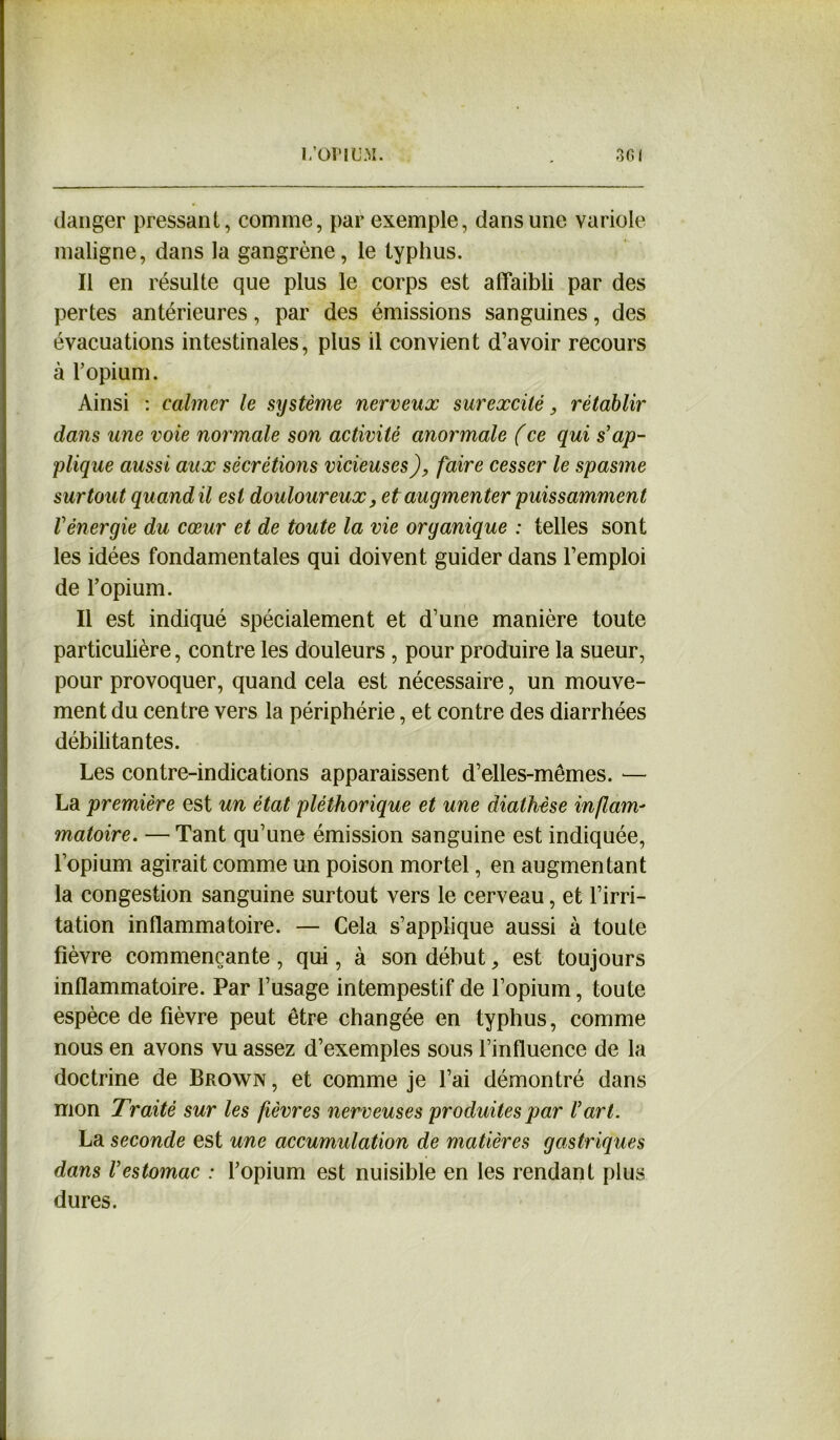 danger pressant, comme, par exemple, dans une variole maligne, dans la gangrène, le typhus. Il en résulte que plus le corps est affaibli par des pertes antérieures, par des émissions sanguines, des évacuations intestinales, plus il convient d’avoir recours à l’opium. Ainsi : calmer le système nerveux surexcité, rétablir dans une voie normale son activité anormale (ce qui s’ap- plique aussi aux sécrétions vicieuses), faire cesser le spasme surtout quand il est douloureux, et augmenter puissamment l’énergie du cœur et de toute la vie organique : telles sont les idées fondamentales qui doivent guider dans l’emploi de l’opium. Il est indiqué spécialement et d’une manière toute particulière, contre les douleurs , pour produire la sueur, pour provoquer, quand cela est nécessaire, un mouve- ment du centre vers la périphérie, et contre des diarrhées débilitantes. Les contre-indications apparaissent d’elles-mêmes. — La première est un état pléthorique et une diathèse inflam- matoire. — Tant qu’une émission sanguine est indiquée, l’opium agirait comme un poison mortel, en augmentant la congestion sanguine surtout vers le cerveau, et l’irri- tation inflammatoire. — Cela s’applique aussi à toute fièvre commençante , qui, à son début 9 est toujours inflammatoire. Par l’usage intempestif de l’opium, toute espèce de fièvre peut être changée en typhus, comme nous en avons vu assez d’exemples sous l’influence de la doctrine de Brown , et comme je l’ai démontré dans mon Traité sur les fièvres nerveuses produites par l’art. La seconde est une accumulation de matières gastriques dans l’estomac : l’opium est nuisible en les rendant plus dures.