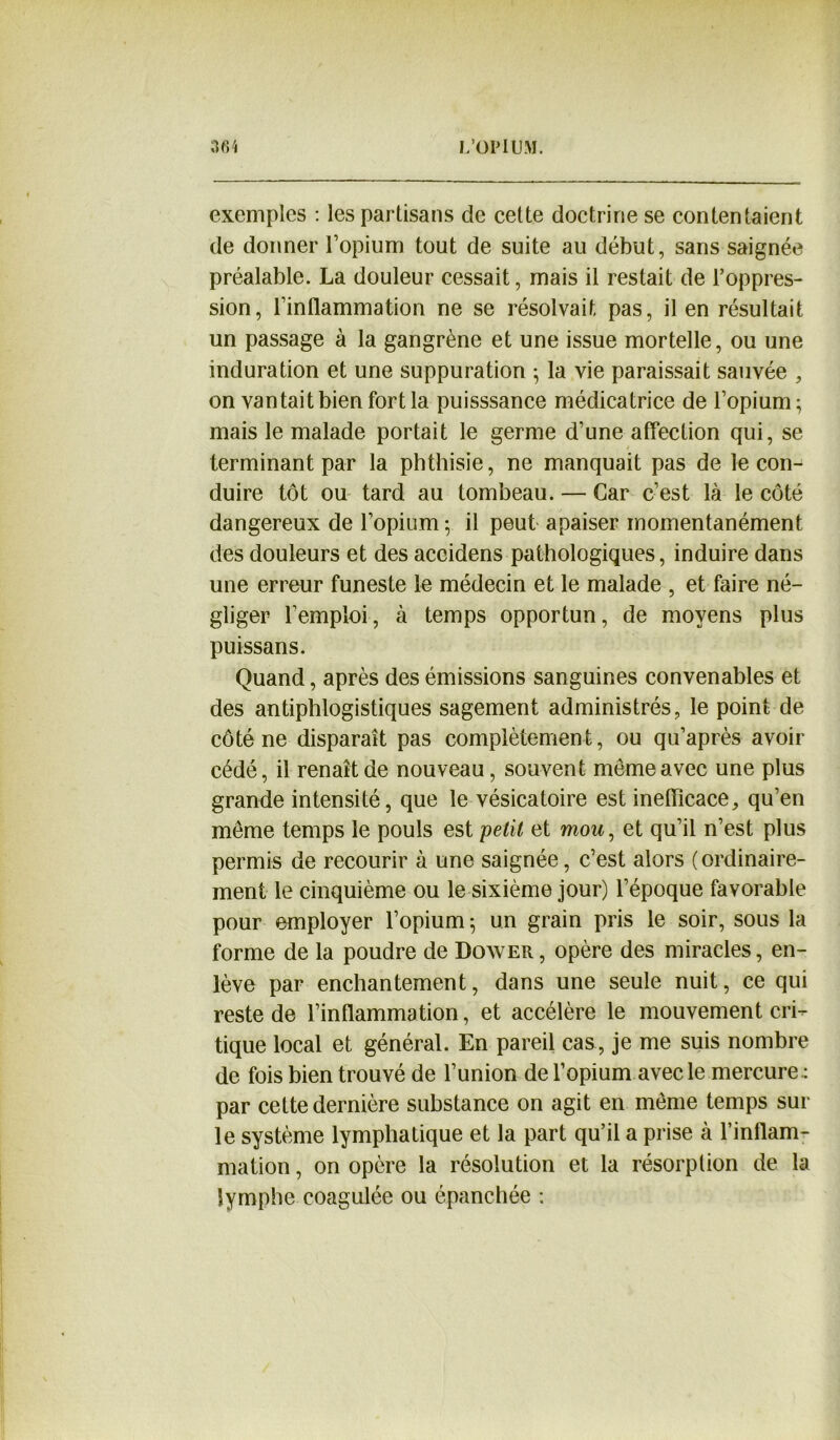 exemples : les partisans de celte doctrine se contentaient de donner l’opium tout de suite au début, sans saignée préalable. La douleur cessait, mais il restait de l’oppres- sion, l’inflammation ne se résolvait pas, il en résultait un passage à la gangrène et une issue mortelle, ou une induration et une suppuration ; la vie paraissait sauvée , on vantait bien fort la puisssance médicatrice de l’opium; mais le malade portait le germe d’une affection qui, se terminant par la phthisie, ne manquait pas de le con- duire tôt ou tard au tombeau. — Car c’est là le côté dangereux de l’opium ; il peut apaiser momentanément des douleurs et des accidens pathologiques, induire dans une erreur funeste le médecin et le malade , et faire né- gliger l’emploi, à temps opportun, de moyens plus puissans. Quand, après des émissions sanguines convenables et des antiphlogistiques sagement administrés, le point de côté ne disparaît pas complètement, ou qu’après avoir cédé, il renaît de nouveau, souvent meme avec une plus grande intensité, que le vésicatoire est inefficace, qu’en meme temps le pouls est petit et mou, et qu’il n’est plus permis de recourir à une saignée, c’est alors (ordinaire- ment le cinquième ou le sixième jour) l’époque favorable pour employer l’opium ; un grain pris le soir, sous la forme de la poudre de Dower, opère des miracles, en- lève par enchantement, dans une seule nuit, ce qui reste de l’inflammation, et accélère le mouvement cri- tique local et général. En pareil cas, je me suis nombre de fois bien trouvé de l’union de l’opium avec le mercure : par cette dernière substance on agit en même temps sur le système lymphatique et la part qu’il a prise à l’inflam- mation , on opère la résolution et la résorption de la lymphe coagulée ou épanchée :