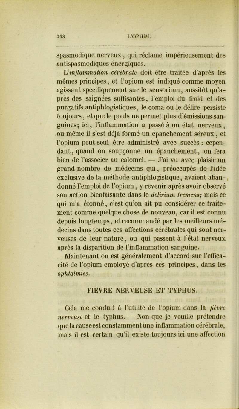 spasmodique nerveux, qui réclame impérieusement des antispasmodiques énergiques. L’inflammation cérébrale doit être traitée d’après les memes principes, et l’opium est indiqué comme moyen agissant spécifiquement sur le sensorium, aussitôt qu’a- près des saignées suffisantes, l’emploi du froid et des purgatifs antiphlogistiques, le coma ou le délire persiste toujours, et que le pouls ne permet plus d’émissions san- guines-, ici, l’inflammation a passé à un état nerveux, ou même il s’est déjà formé un épanchement séreux, et l’opium peut seul être administré avec succès : cepen- dant, quand on soupçonne un épanchement, on fera bien de l’associer au calomel. — J’ai vu avec plaisir un grand nombre de médecins qui, préoccupés de l’idée exclusive de la méthode antiphlogistique, avaient aban- donné l’emploi de l’opium, y revenir après avoir observé son action bienfaisante dans le delirium tremens; mais ce qui m’a étonné, c’est qu’on ait pu considérer ce traite- ment comme quelque chose de nouveau, car il est connu depuis longtemps, et recommandé par les meilleurs mé- decins dans toutes ces affections cérébrales qui sont ner- veuses de leur nature, ou qui passent à J’état nerveux après la disparition de l’inflammation sanguine. Maintenant on est généralement d’accord sur l’effica- cité de l’opium employé d’après ces principes, dans les ophtalmies. FIÈYRE NERVEUSE ET TYPHUS. Cela me conduit à futilité de l’opium dans la fièvre nerveuse et le typhus. — Non que je veuille prétendre que la causeest constamment une inflammation cérébrale, mais il est certain qu’il existe toujours ici une affection