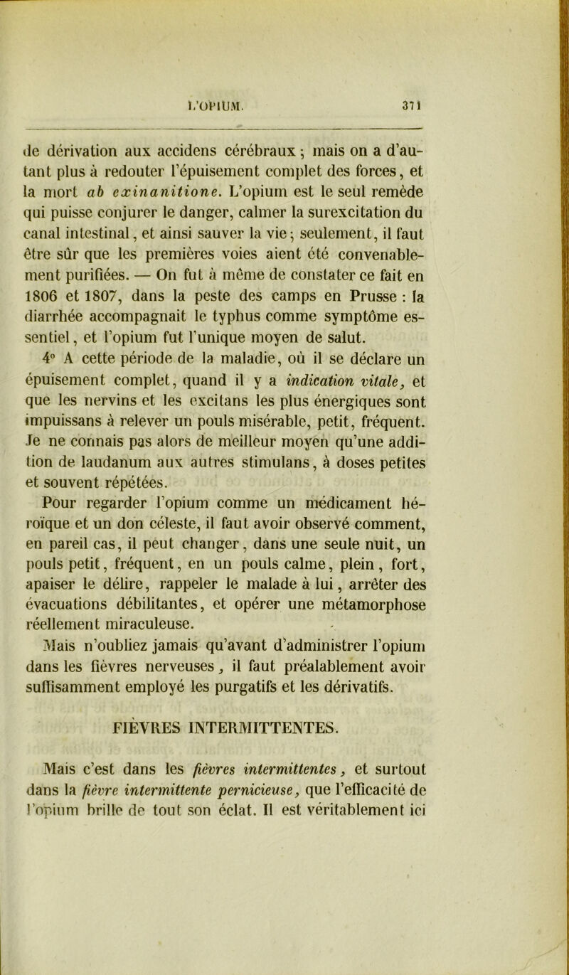 de dérivation aux accidens cérébraux ; mais on a d’au- tant plus à redouter l’épuisement complet des forces, et la mort ab exinanitione. L’opium est le seul remède qui puisse conjurer le danger, calmer la surexcitation du canal intestinal, et ainsi sauver la vie; seulement, il faut être sur que les premières voies aient été convenable- ment purifiées. — On fut à même de constater ce fait en 1806 et 1807, dans la peste des camps en Prusse : la diarrhée accompagnait le typhus comme symptôme es- sentiel , et l’opium fut l’unique moyen de salut. 4° A cette période de la maladie, où il se déclare un épuisement complet, quand il y a indication vitale, et que les nervins et les excitans les plus énergiques sont impuissans à relever un pouls misérable, petit, fréquent. Je ne connais pas alors de meilleur moyen qu’une addi- tion de laudanum aux autres stimulans, à doses petites et souvent répétées. Pour regarder l’opium comme un médicament hé- roïque et un don céleste, il faut avoir observé comment, en pareil cas, il peut changer, dans une seule nuit, un pouls petit, fréquent, en un pouls calme, plein, fort, apaiser le délire, rappeler le malade à lui, arrêter des évacuations débilitantes, et opérer une métamorphose réellement miraculeuse. Mais n’oubliez jamais qu’avant d’administrer l’opium dans les fièvres nerveuses, il faut préalablement avoir suffisamment employé les purgatifs et les dérivatifs. FIÈVRES INTERMITTENTES. Mais c’est dans les fièvres intermittentes, et surtout dans la fièvre intermittente pernicieuse, que l’efficacité de l’opium brille de tout son éclat. Il est véritablement ici