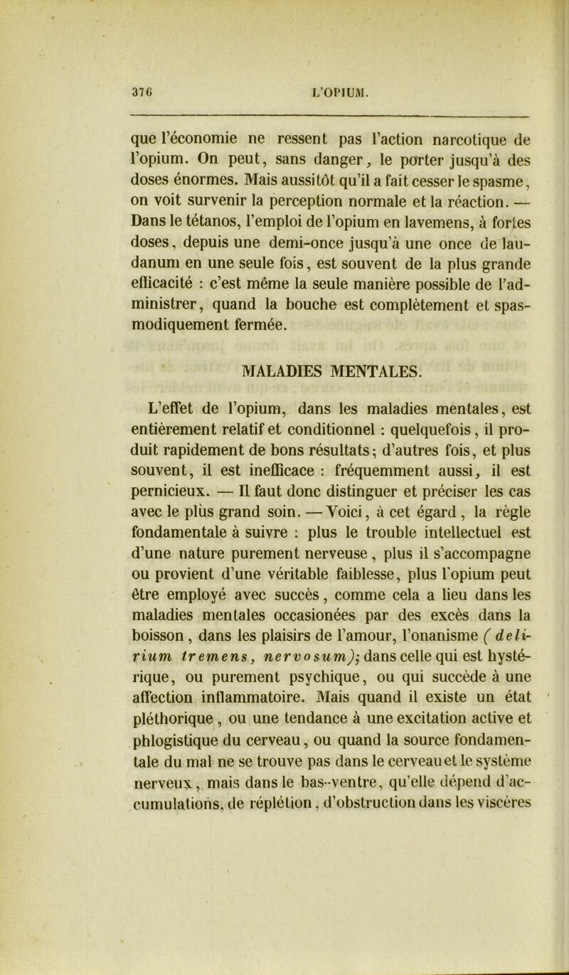 que l’économie ne ressent pas l’action narcotique de l’opium. On peut, sans danger^ le porter jusqu’à des doses énormes. Mais aussitôt qu’il a fait cesser le spasme, on voit survenir la perception normale et la réaction. — Dans le tétanos, l’emploi de l’opium en lavemens, à fortes doses, depuis une demi-once jusqu’à une once de lau- danum en une seule fois, est souvent de la plus grande eflicacité : c’est même la seule manière possible de l’ad- ministrer, quand la bouche est complètement et spas- modiquement fermée. MALADIES MENTALES. L’effet de l’opium, dans les maladies mentales, est entièrement relatif et conditionnel : quelquefois, il pro- duit rapidement de bons résultats ; d’autres fois, et plus souvent, il est inefficace : fréquemment aussi,, il est pernicieux. — Il faut donc distinguer et préciser les cas avec le plus grand soin. —Yoici, à cet égard , la règle fondamentale à suivre : plus le trouble intellectuel est d’une nature purement nerveuse , plus il s’accompagne ou provient d’une véritable faiblesse, plus l’opium peut être employé avec succès, comme cela a lieu dans les maladies mentales occasionées par des excès dans la boisson, dans les plaisirs de l’amour, l’onanisme ( deli- rium tremens, nervo$um)$ dans celle qui est hysté- rique, ou purement psychique, ou qui succède à une affection inflammatoire. Mais quand il existe un état pléthorique , ou une tendance à une excitation active et phlogistique du cerveau, ou quand la source fondamen- tale du mal ne se trouve pas dans le cerveau et le système nerveux, mais dans le bas-ventre, qu’elle dépend d’ac- cumulations, de réplétion, d’obstruction dans les viscères