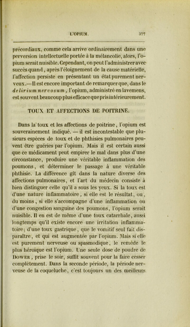 précordiaux, comme cela arrive ordinairement dans une perversion intellectuelle portée à la mélancolie, alors, l’o- pium serait nuisible. Cependant, on peut l’administrer avec succès quand, après l’éloignement de la cause matérielle, l’aiïection persiste en présentant un état purement ner- veux.—Il est encore important de remarquer que, dans le de lir iumnervosum, l’opium, administré en lavemens, est souvent beaucoupplusefficacequeprisintérieurement. TOUX ET AFFECTIONS DE POITRINE. Dans la'toux et les affections de poitrine, l’opium est souverainement indiqué. — il est incontestable que plu- sieurs espèces de toux et de phthisies pulmonaires peu- vent être guéries par l’opium. Mais il est certain aussi que ce médicament peut empirer le mal dans plus d’une circonstance, produire une véritable inflammation des poumons, et déterminer le passage à une véritable phthisie. La différence gît dans la nature diverse des affections pulmonaires, et l’art du médecin consiste à bien distinguer celle qu’il a sous les yeux. Si la toux est d’une nature inflammatoire, si elle est le résultat, ou, du moins, si elle s’accompagne d’une inflamma tion ou d’une congestion sanguine des poumons, l’opium serait nuisible. Il en est de même d’une toux catarrhale, aussi longtemps qu’il existe encore une irritation inflamma- toire- d’une toux gastrique, que le vomitif seul fait dis- paraître, et qui est augmentée par l’opium. Mais si elle est purement nerveuse ou spasmodique, le remède le plus héroïque est l’opium. Une seule dose de poudre de Dower, prise le soir, suffit souvent pour la faire cesser complètement. Dans la seconde période, la période ner- veuse de la coqueluche, c’est toujours un des meilleurs