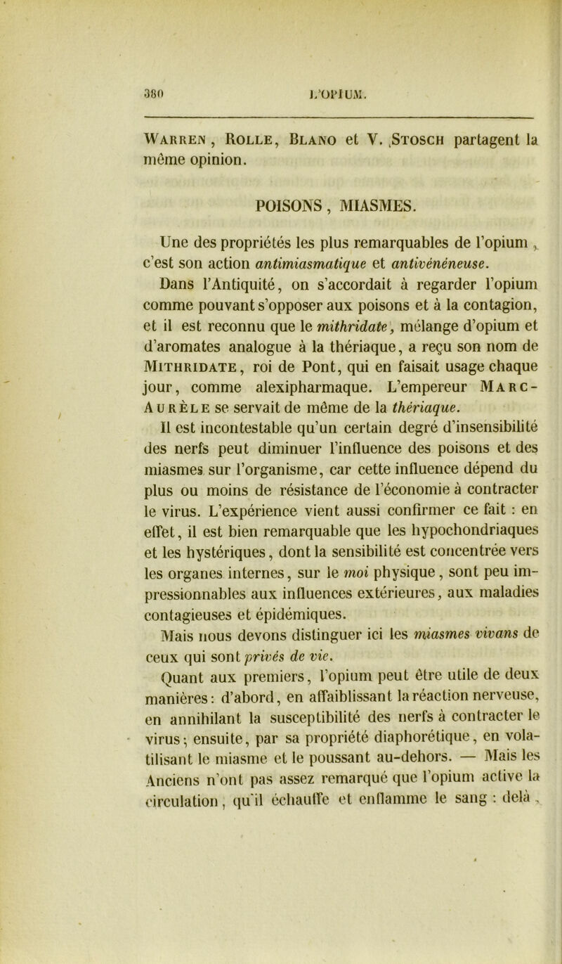 Warren, Rolle, Blano et V. ^Stosch partagent la meme opinion. POISONS, MIASMES. Une des propriétés les plus remarquables de l’opium c’est son action antimiasmatique et antivénéneuse. Dans l’Antiquité, on s’accordait à regarder l’opium comme pouvant s’opposer aux poisons et à la contagion, et il est reconnu que le mithridate, mélange d’opium et d’aromates analogue à la thériaque, a reçu son nom de Mithridate, roi de Pont, qui en faisait usage chaque jour, comme alexipharmaque. L’empereur Marc- Aurèle se servait de même de la thériaque. Il est incontestable qu’un certain degré d’insensibilité des nerfs peut diminuer l’influence des poisons et des miasmes sur l’organisme, car cette influence dépend du plus ou moins de résistance de l’économie à contracter le virus. L’expérience vient aussi confirmer ce fait : en effet, il est bien remarquable que les hypochondriaques et les hystériques, dont la sensibilité est concentrée vers les organes internes, sur le moi physique, sont peu im- pressionnables aux influences extérieures, aux maladies contagieuses et épidémiques. Mais nous devons distinguer ici les miasmes vivans de ceux qui sont privés de vie. Quant aux premiers, l’opium peut être utile de deux manières: d’abord, en affaiblissant la réaction nerveuse, en annihilant la susceptibilité des nerfs à contracter le virus; ensuite, par sa propriété diaphorétique, en vola- tilisant le miasme et le poussant au-dehors. — Mais les Anciens n’ont pas assez remarqué que l’opium active la circulation ; qu'il échauffe et enflamme le sang: delà.