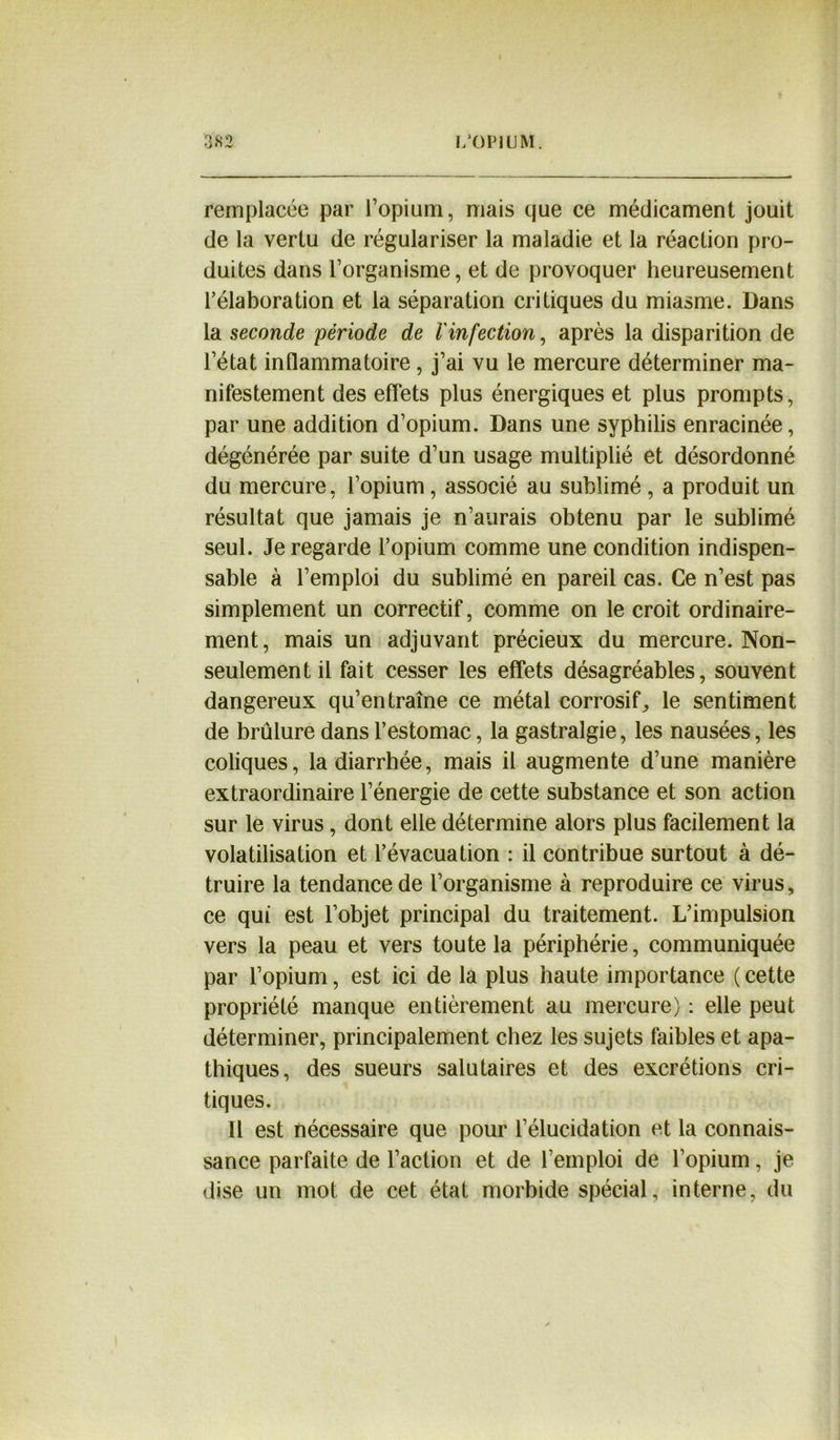 remplacée par l’opium, mais que ce médicament jouit de la vertu de régulariser la maladie et la réaction pro- duites dans l’organisme, et de provoquer heureusement l’élaboration et la séparation critiques du miasme. Dans la seconde période de l'infection, après la disparition de l’état inflammatoire, j’ai vu le mercure déterminer ma- nifestement des effets plus énergiques et plus prompts, par une addition d’opium. Dans une syphilis enracinée, dégénérée par suite d’un usage multiplié et désordonné du mercure, l’opium, associé au sublimé, a produit un résultat que jamais je n’aurais obtenu par le sublimé seul. Je regarde l’opium comme une condition indispen- sable à l’emploi du sublimé en pareil cas. Ce n’est pas simplement un correctif, comme on le croit ordinaire- ment, mais un adjuvant précieux du mercure. Non- seulement il fait cesser les effets désagréables, souvent dangereux qu’entraîne ce métal corrosif,, le sentiment de brûlure dans l’estomac, la gastralgie, les nausées, les coliques, la diarrhée, mais il augmente d’une manière extraordinaire l’énergie de cette substance et son action sur le virus, dont elle détermine alors plus facilement la volatilisation et l’évacuation : il contribue surtout à dé- truire la tendance de l’organisme à reproduire ce virus, ce qui est l’objet principal du traitement. L’impulsion vers la peau et vers toute la périphérie, communiquée par l’opium, est ici de la plus haute importance ( cette propriété manque entièrement au mercure) : elle peut déterminer, principalement chez les sujets faibles et apa- thiques, des sueurs salutaires et des excrétions cri- tiques. Il est nécessaire que pour l’élucidation et la connais- sance parfaite de l’action et de l’emploi de l’opium, je dise un mot de cet état morbide spécial, interne, du