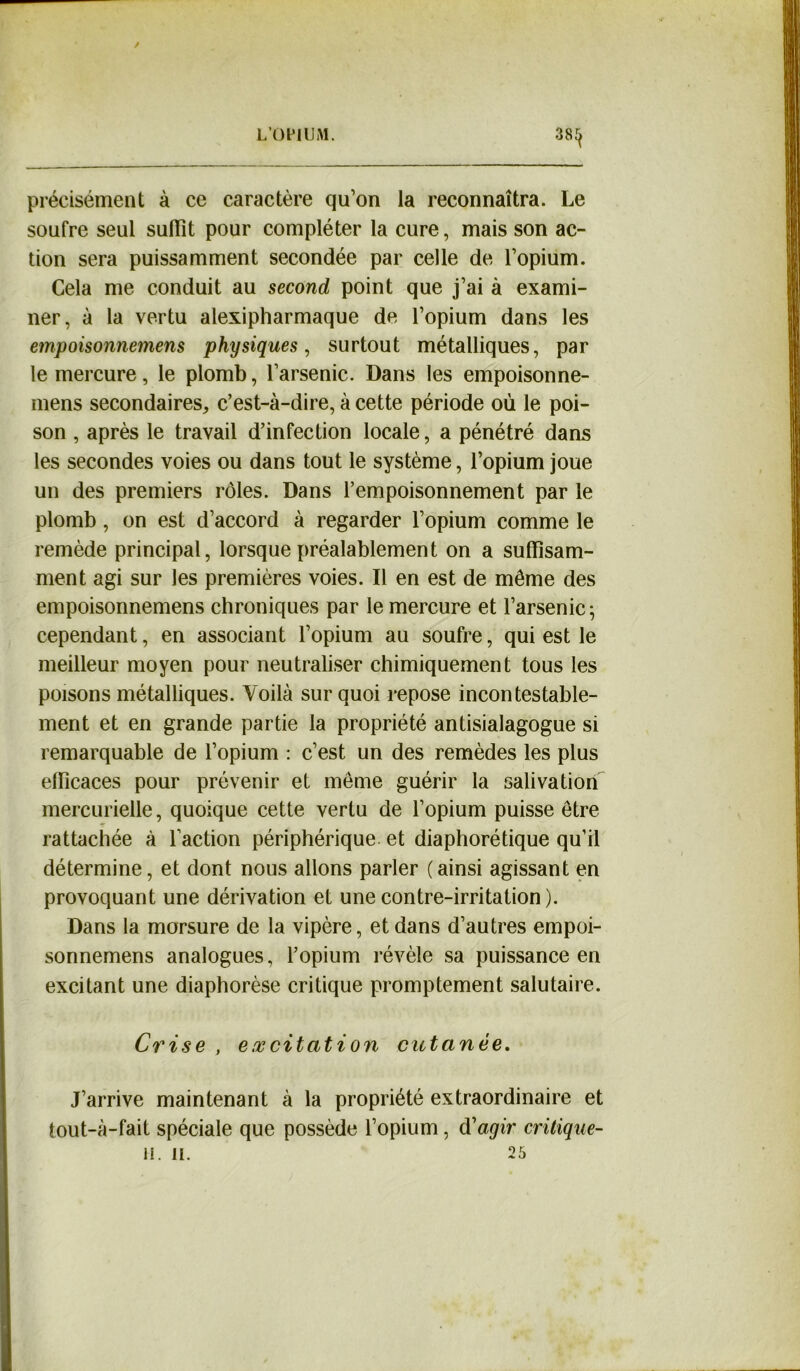 38^ précisément à ce caractère qu’on la reconnaîtra. Le soufre seul suffît pour compléter la cure, mais son ac- tion sera puissamment secondée par celle de l’opium. Cela me conduit au second point que j’ai à exami- ner, à la vertu alexipharmaque de l’opium dans les empoisonnemens physiques, surtout métalliques, par le mercure, le plomb, l’arsenic. Dans les empoisonne- mens secondaires, c’est-à-dire, à cette période où le poi- son , après le travail d’infection locale, a pénétré dans les secondes voies ou dans tout le système, l’opium joue un des premiers rôles. Dans l’empoisonnement par le plomb, on est d’accord à regarder l’opium comme le remède principal, lorsque préalablement on a suffisam- ment agi sur les premières voies. Il en est de même des empoisonnemens chroniques par le mercure et l’arsenic 5 cependant, en associant l’opium au soufre, qui est le meilleur moyen pour neutraliser chimiquement tous les poisons métalliques. Voilà sur quoi repose incontestable- ment et en grande partie la propriété antisialagogue si remarquable de l’opium : c’est un des remèdes les plus efficaces pour prévenir et même guérir la salivation mercurielle, quoique cette vertu de l’opium puisse être rattachée à faction périphérique et diaphorétique qu’il détermine, et dont nous allons parler (ainsi agissant en provoquant une dérivation et une contre-irritation ). Dans la morsure de la vipère, et dans d’autres empoi- sonnemens analogues, l’opium révèle sa puissance en excitant une diaphorèse critique promptement salutaire. Crise , excitation cutanée. J’arrive maintenant à la propriété extraordinaire et tout-à-fait spéciale que possède l’opium, d'agir critique- il. 11. 25