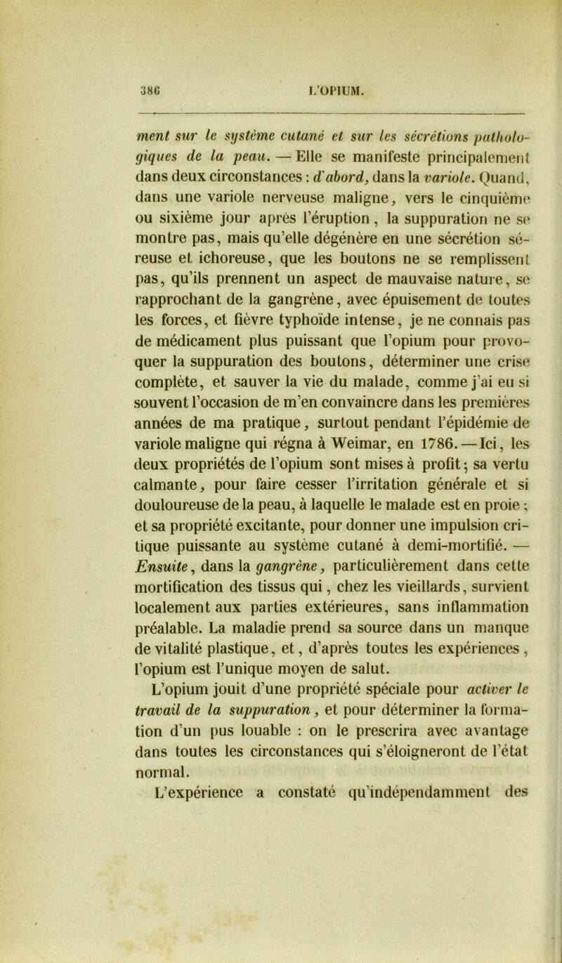 ment sur le système cutané et sur les sécrétions patholo- giques de la peau.—Elle se manifeste principalement dans deux circonstances : d'abord, dans la variole. Quand, dans une variole nerveuse maligne,, vers le cinquième ou sixième jour après l’éruption, la suppuration ne se montre pas, mais qu’elle dégénère en une sécrétion sé- reuse et ichoreuse, que les boutons ne se remplissent pas, qu’ils prennent un aspect de mauvaise nature, se rapprochant de la gangrène, avec épuisement de toutes les forces, et fièvre typhoïde intense, je ne connais pas de médicament plus puissant que l’opium pour provo- quer la suppuration des boutons, déterminer une crise complète, et sauver la vie du malade, comme j’ai eu si souvent l’occasion de m’en convaincre dans les premières années de ma pratique, surtout pendant l’épidémie de variole maligne qui régna à Weimar, en 1786.—Ici, les deux propriétés de l’opium sont mises à profit; sa vertu calmante, pour faire cesser l’irritation générale et si douloureuse de la peau, à laquelle le malade est en proie ; et sa propriété excitante, pour donner une impulsion cri- tique puissante au système cutané à demi-mortifié. — Ensuite, dans la gangrène, particulièrement dans cette mortification des tissus qui, chez les vieillards, survient localement aux parties extérieures, sans inflammation préalable. La maladie prend sa source dans un manque de vitalité plastique, et, d’après toutes les expériences , l’opium est l’unique moyen de salut. L’opium jouit d’une propriété spéciale pour activer le travail de la suppuration, et pour déterminer la forma- tion d’un pus louable : on le prescrira avec avantage dans toutes les circonstances qui s’éloigneront de l’état normal. L’expérience a constaté qu’indépendamment des