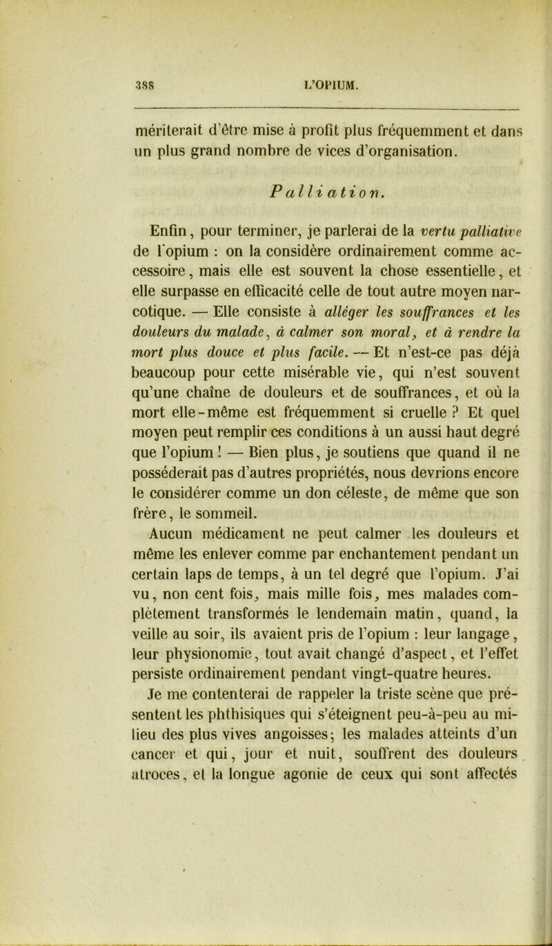 mériterait d’être mise à profit plus fréquemment et dans un plus grand nombre de vices d’organisation. Palliation. Enfin, pour terminer, je parlerai de la vertu palliative de l'opium : on la considère ordinairement comme ac- cessoire , mais elle est souvent la chose essentielle, et elle surpasse en efficacité celle de tout autre moyen nar- cotique. — Elle consiste à alléger les souffrances et les douleurs du malade, à calmer son moral, et à rendre la mort plus douce et plus facile. — Et n’est-ce pas déjà beaucoup pour cette misérable vie, qui n’est souvent qu’une chaîne de douleurs et de souffrances, et où la mort elle-même est fréquemment si cruelle ? Et quel moyen peut remplir ces conditions à un aussi haut degré que l’opium ! — Bien plus, je soutiens que quand il ne posséderait pas d’autres propriétés, nous devrions encore le considérer comme un don céleste, de même que son frère, le sommeil. Aucun médicament ne peut calmer les douleurs et même les enlever comme par enchantement pendant un certain laps de temps, à un tel degré que l’opium. J’ai vu, non cent fois, mais mille fois, mes malades com- plètement transformés le lendemain matin, quand, la veille au soir, ils avaient pris de l’opium : leur langage, leur physionomie, tout avait changé d’aspect, et l’effet persiste ordinairement pendant vingt-quatre heures. Je me contenterai de rappeler la triste scène que pré- sentent les phthisiques qui s’éteignent peu-à-peu au mi- lieu des plus vives angoisses ; les malades atteints d’un cancer et qui, jour et nuit, souffrent des douleurs atroces, et la longue agonie de ceux qui sont affectés