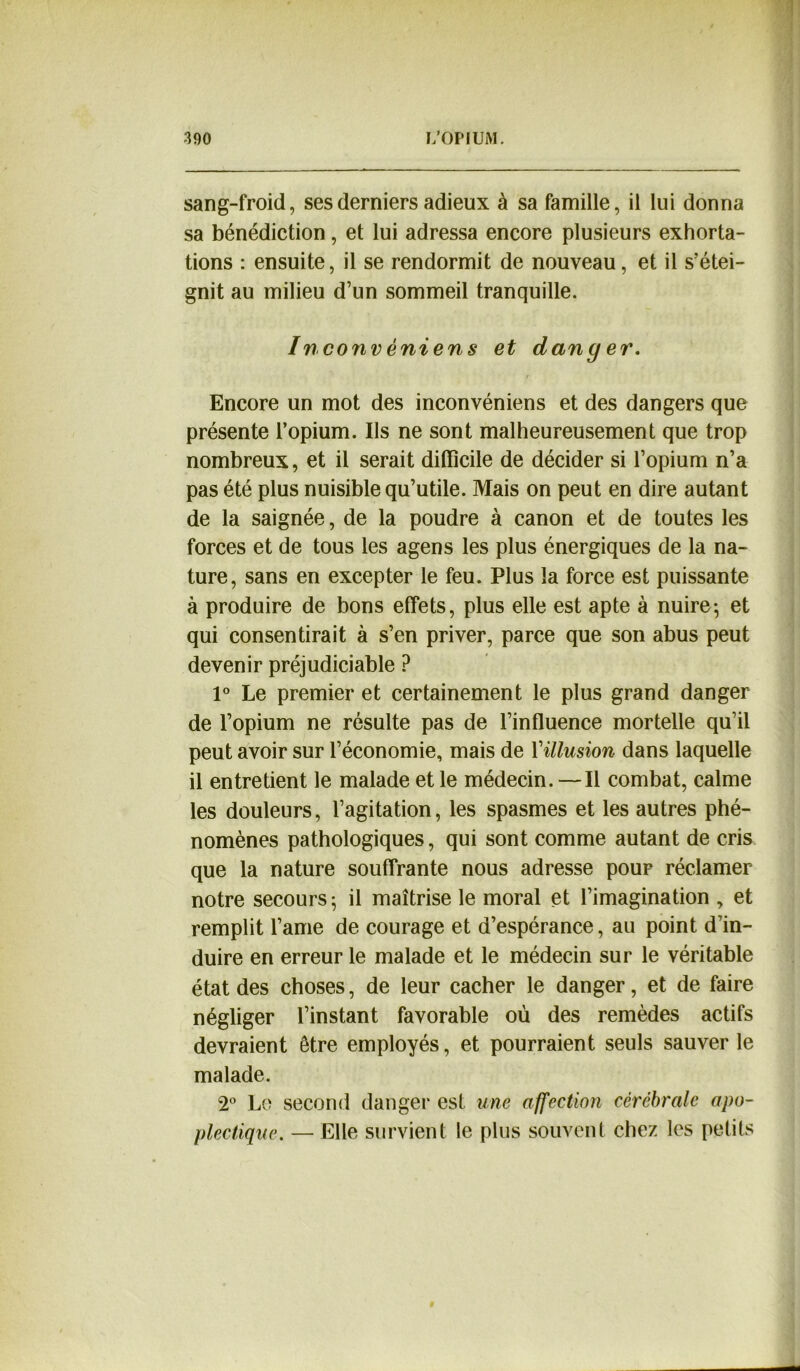 sang-froid, ses derniers adieux à sa famille, il lui donna sa bénédiction, et lui adressa encore plusieurs exhorta- tions : ensuite, il se rendormit de nouveau, et il s’étei- gnit au milieu d’un sommeil tranquille. Inconvêniens et danger. r Encore un mot des inconvéniens et des dangers que présente l’opium. Ils ne sont malheureusement que trop nombreux, et il serait difficile de décider si l’opium n’a pas été plus nuisible qu’utile. Mais on peut en dire autant de la saignée, de la poudre à canon et de toutes les forces et de tous les agens les plus énergiques de la na- ture, sans en excepter le feu. Plus la force est puissante à produire de bons effets, plus elle est apte à nuire-, et qui consentirait à s’en priver, parce que son abus peut devenir préjudiciable ? 1° Le premier et certainement le plus grand danger de l’opium ne résulte pas de l’influence mortelle qu’il peut avoir sur l’économie, mais de Yillusion dans laquelle il entretient le malade et le médecin. —Il combat, calme les douleurs, l’agitation, les spasmes et les autres phé- nomènes pathologiques, qui sont comme autant de cris que la nature souffrante nous adresse poup réclamer notre secours; il maîtrise le moral et l’imagination , et remplit l’ame de courage et d’espérance, au point d’in- duire en erreur le malade et le médecin sur le véritable état des choses, de leur cacher le danger, et de faire négliger l’instant favorable où des remèdes actifs devraient être employés, et pourraient seuls sauver le malade. 2° Le second danger est une affection cérébrale apo- plectique. — Elle survient le plus souvent chez les petits