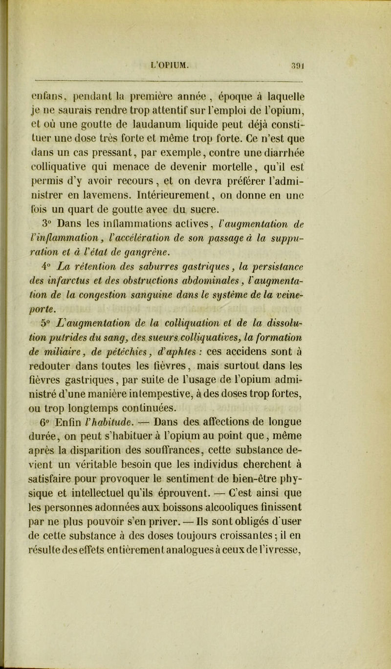 enfans, pendant la première année , époque à laquelle je ne saurais rendre trop attentif sur l'emploi de l’opium, et où une goutte de laudanum liquide peut déjà consti- tuer une dose très forte et meme trop forte. Ce n’est que dans un cas pressant, par exemple, contre une diarrhée colliquative qui menace de devenir mortelle, qu’il est permis d’y avoir recours, et on devra préférer l’admi- nistrer en lavemens. Intérieurement, on donne en une fois un quart de goutte avec du sucre. 3° Dans les inflammations actives, Vaugmentation de Vinflammation, 1'accélération de son passage à la suppu- ration et à l'état de gangrène. 4° La rétention des saburres gastriques, la persistance des infarctus et clés obstructions abdominales, l'augmenta- tion de la congestion sanguine dans le système de la veine- porte. 5° Laugmentation de la colliquation et de la dissolu- tion putrides du sang, des sueurs colliquatives, la formation de miliaire, de pétéchies, d'aphtes : ces accidens sont à redouter dans toutes les lièvres, mais surtout dans les fièvres gastriques, par suite de l’usage de l’opium admi- nistré d’une manière intempestive, à des doses trop fortes, ou trop longtemps continuées. 6° Enfin l'habitude. — Dans des affections de longue durée, on peut s’habituer à l’opium au point que, même après la disparition des souffrances, cette substance de- vient un véritable besoin que les individus cherchent à satisfaire pour provoquer le sentiment de bien-être phy- sique et intellectuel qu’ils éprouvent. — C’est ainsi que les personnes adonnées aux boissons alcooliques finissent par ne plus pouvoir s’en priver. — Ils sont obligés d'user de cette substance à des doses toujours croissantes - il en résulte des effets en tièremen t analogues à ceux de l’ivresse,