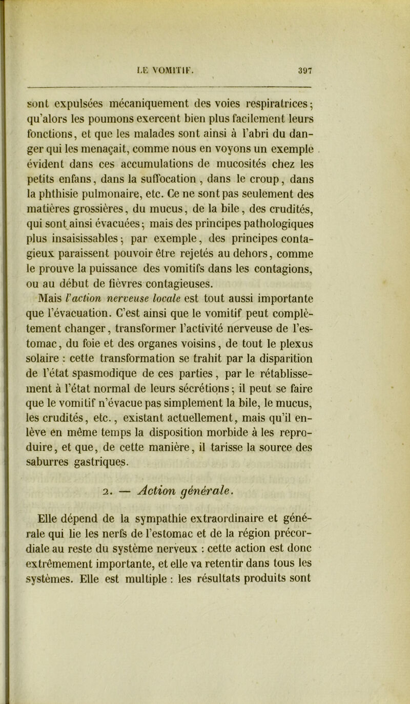 sont, expulsées mécaniquement des voies inspiratrices ; qu’alors les poumons exercent bien plus facilement leurs fonctions, et que les malades sont ainsi à l’abri du dan- ger qui les menaçait, comme nous en voyons un exemple évident dans ces accumulations de mucosités chez les petits enfans, dans la suffocation , dans le croup, dans la phthisie pulmonaire, etc. Ce ne sont pas seulement des matières grossières, du mucus, de la bile, des crudités, qui sont ainsi évacuées ; mais des principes pathologiques plus insaisissables $ par exemple, des principes conta- gieux paraissent pouvoir être rejetés au dehors, comme le prouve la puissance des vomitifs dans les contagions, ou au début de lièvres contagieuses. Mais /’action nerveuse locale est tout aussi importante que l’évacuation. C’est ainsi que le vomitif peut complè- tement changer, transformer l’activité nerveuse de l’es- tomac, du foie et des organes voisins, de tout le plexus solaire : cette transformation se trahit par la disparition de l’état spasmodique de ces parties, par le rétablisse- ment à l’état normal de leurs sécrétions ; il peut se faire que le vomitif n’évacue pas simplement la bile, le mucus, les crudités, etc., existant actuellement, mais qu’il en- lève en même temps la disposition morbide à les repro- duire, et que, de cette manière, il tarisse la source des saburres gastriques. 2. — Action générale. Elle dépend de la sympathie extraordinaire et géné- rale qui lie les nerfs de l’estomac et de la région précor- diale au reste du système nerveux : cette action est donc extrêmement importante, et elle va retentir dans tous les systèmes. Elle est multiple : les résultats produits sont