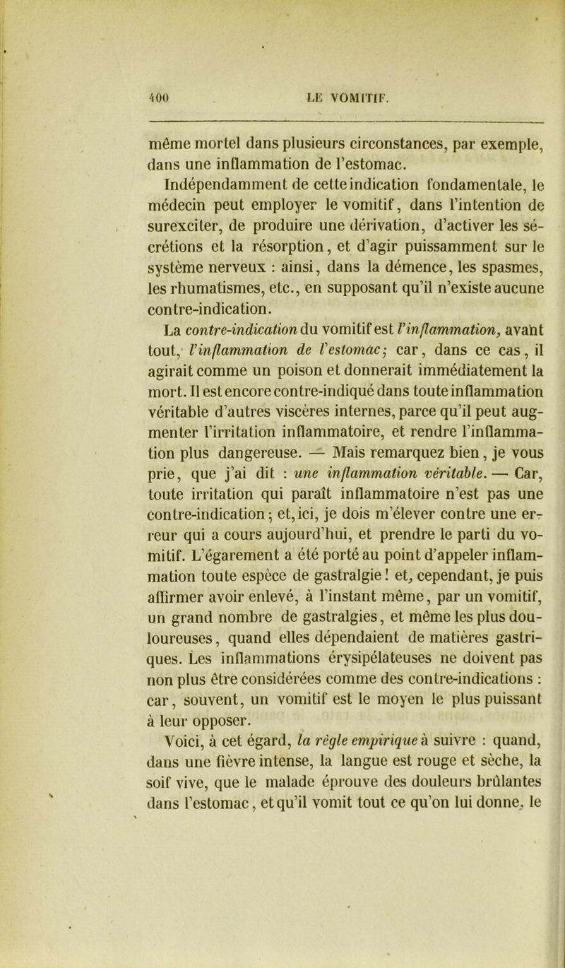 môme mortel dans plusieurs circonstances, par exemple, dans une inflammation de l’estomac. Indépendamment de cette indication fondamentale, le médecin peut employer le vomitif, dans l’intention de surexciter, de produire une dérivation, d’activer les sé- crétions et la résorption, et d’agir puissamment sur le système nerveux : ainsi, dans la démence, les spasmes, les rhumatismes, etc., en supposant qu’il n’existe aucune contre-indication. La contre-indication du vomitif est Vin flammation, avant tout, Vinflammation de Vestomac^ car, dans ce cas, il agirait comme un poison et donnerait immédiatement la mort. Il est encore contre-indiqué dans toute inflammation véritable d’autres viscères internes, parce qu’il peut aug- menter l’irritation inflammatoire, et rendre l’inflamma- tion plus dangereuse. — Mais remarquez bien, je vous prie, que j’ai dit : une inflammation véritable.— Car, toute irritation qui paraît inflammatoire n’est pas une contre-indication^ et,ici, je dois m’élever contre une er- reur qui a cours aujourd’hui, et prendre le parti du vo- mitif. L’égarement a été porté au point d’appeler inflam- mation toute espèce de gastralgie ! et, cependant, je puis affirmer avoir enlevé, à l’instant meme, par un vomitif, un grand nombre de gastralgies, et même les plus dou- loureuses , quand elles dépendaient de matières gastri- ques. Les inflammations érysipélateuses ne doivent pas non plus être considérées comme des contre-indications : car, souvent, un vomitif est le moyen le plus puissant à leur opposer. Voici, à cet égard, la règle empirique à suivre : quand, dans une fièvre intense, la langue est rouge et sèche, la soif vive, que le malade éprouve des douleurs brûlantes dans l’estomac, et qu’il vomit tout ce qu’on lui donne. le