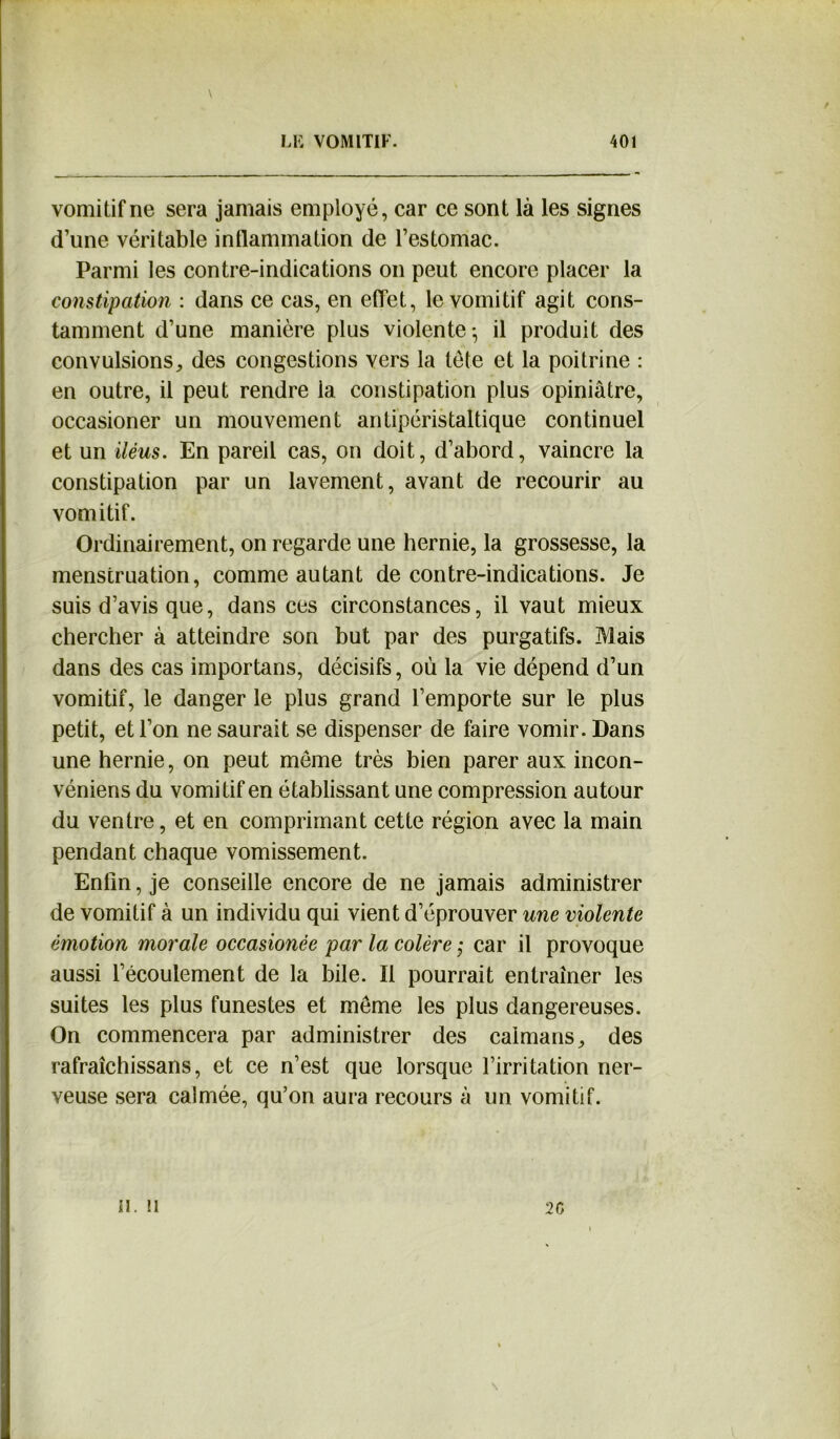 vomitif ne sera jamais employé, car ce sont là les signes d’une véritable inflammation de l’estomac. Parmi les contre-indications on peut encore placer la constipation : dans ce cas, en effet, le vomitif agit cons- tamment d’une manière plus violente-, il produit des convulsions, des congestions vers la tête et la poitrine : en outre, il peut rendre 1a. constipation plus opiniâtre, occasioner un mouvement antipéristaltique continuel et un iléus. En pareil cas, on doit, d’abord, vaincre la constipation par un lavement, avant de recourir au vomitif. Ordinairement, on regarde une hernie, la grossesse, la menstruation, comme autant de contre-indications. Je suis d’avis que, dans ces circonstances, il vaut mieux chercher à atteindre son but par des purgatifs. Mais dans des cas importans, décisifs, où la vie dépend d’un vomitif, le danger le plus grand l’emporte sur le plus petit, et l’on ne saurait se dispenser de faire vomir. Dans une hernie, on peut meme très bien parer aux incon- véniens du vomitif en établissant une compression autour du ventre, et en comprimant cette région avec la main pendant chaque vomissement. Enfin, je conseille encore de ne jamais administrer de vomitif à un individu qui vient d’éprouver une violente émotion morale occasionée par la colère ; car il provoque aussi l’écoulement de la bile. Il pourrait entraîner les suites les plus funestes et meme les plus dangereuses. On commencera par administrer des caïmans, des rafraîchissans, et ce n’est que lorsque l’irritation ner- veuse sera calmée, qu’on aura recours à un vomitif. u. u 2 G