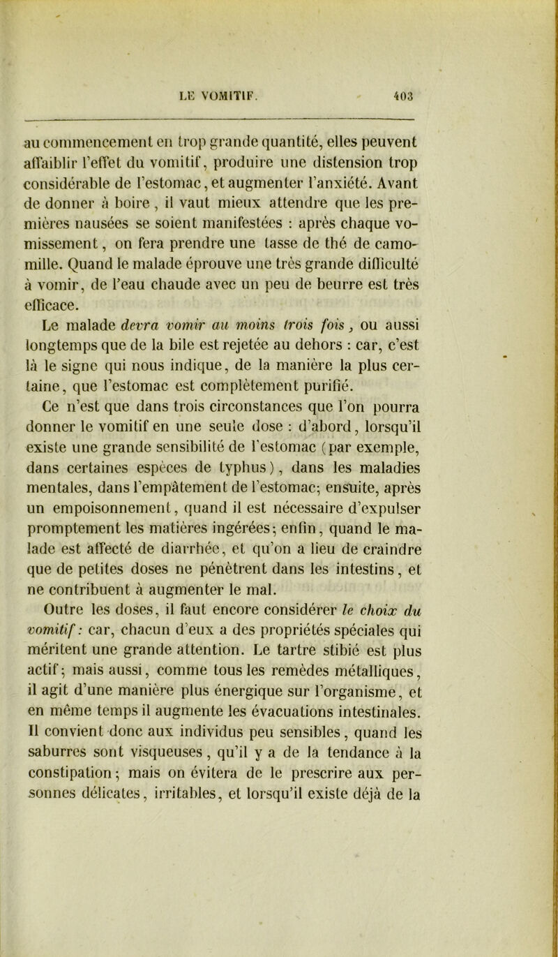 au commencement en trop grande quantité, elles peuvent affaiblir l’effet du vomitif, produire une distension trop considérable de l’estomac, et augmenter l’anxiété. Avant de donner à boire , il vaut mieux attendre que les pre- mières nausées se soient manifestées : après chaque vo- missement , on fera prendre une tasse de thé de camo- mille. Quand le malade éprouve une très grande dilliculté à vomir, de l’eau chaude avec un peu de beurre est très efficace. Le malade devra vomir au moins trois fois ou aussi longtemps que de la bile est rejetée au dehors : car, c’est là le signe qui nous indique, de la manière la plus cer- taine, que l’estomac est complètement purifié. Ce n’est que dans trois circonstances que l’on pourra donner le vomitif en une seule dose : d’abord, lorsqu’il existe une grande sensibilité de l'estomac (par exemple, dans certaines espèces de typhus ), dans les maladies mentales, dans l’empâtement de l’estomac; ensuite, après un empoisonnement, quand il est nécessaire d’expulser promptement les matières ingérées; enfin, quand le ma- lade est alfecté de diarrhée, et qu’on a lieu de craindre que de petites doses ne pénètrent dans les intestins, et ne contribuent à augmenter le mal. Outre les doses, il faut encore considérer le choix du vomitif : car, chacun d’eux a des propriétés spéciales qui méritent une grande attention. Le tartre stibié est plus actif; mais aussi, comme tous les remèdes métalliques, il agit d’une manière plus énergique sur l’organisme, et en meme temps il augmente les évacuations intestinales. Il convient donc aux individus peu sensibles, quand les saburres sont visqueuses, qu’il y a de la tendance à la constipation ; mais on évitera de le prescrire aux per- sonnes délicates, irritables, et lorsqu’il existe déjà de la