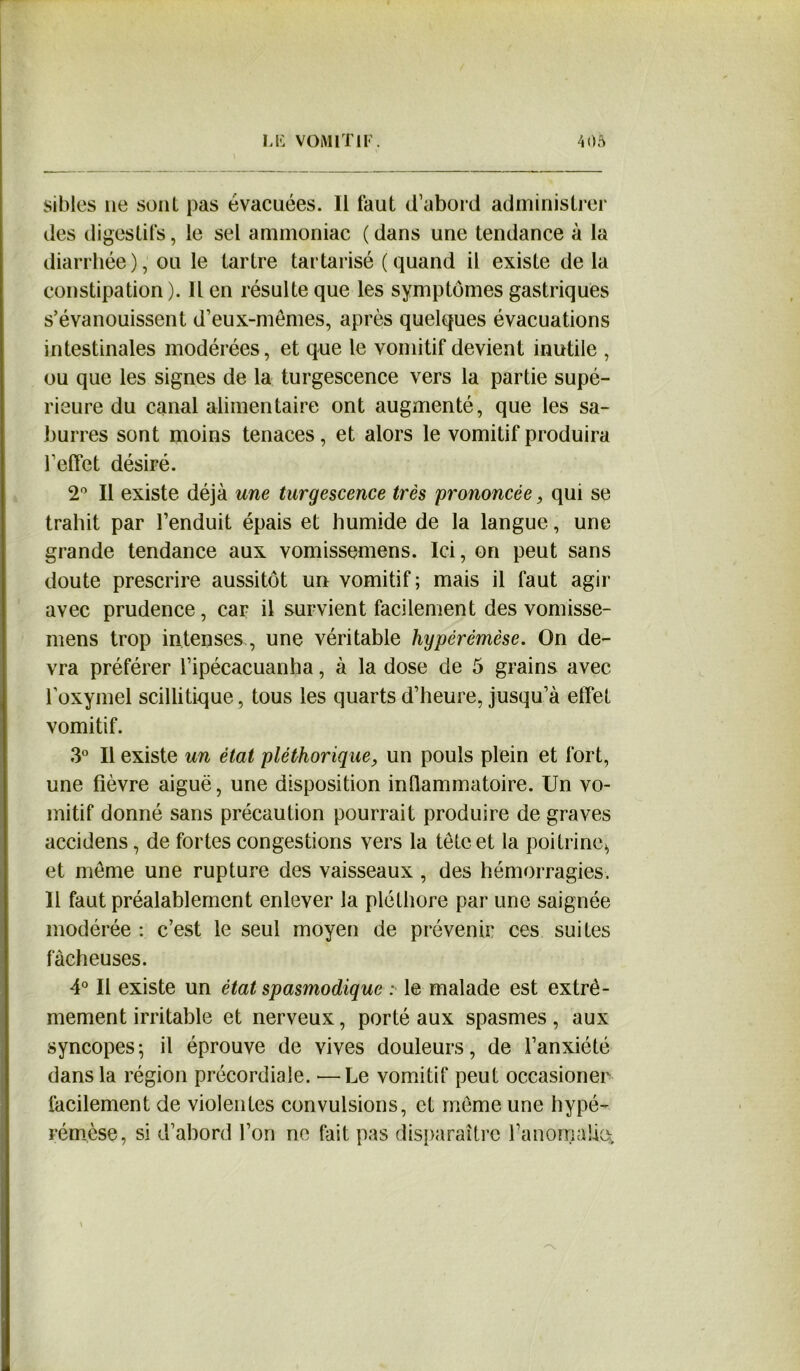 sibles ne sont pas évacuées. Il faut d’abord administrer des digestifs, le sel ammoniac ( dans une tendance à la diarrhée), ou le tartre tartarisé (quand il existe de la constipation ). Il en résulte que les symptômes gastriques s’évanouissent d’eux-mêmes, après quelques évacuations intestinales modérées, et que le vomitif devient inutile , ou que les signes de la turgescence vers la partie supé- rieure du canal alimentaire ont augmenté, que les sa- burres sont moins tenaces, et alors le vomitif produira l’effet désiré. 2° Il existe déjà une turgescence très prononcée, qui se trahit par l’enduit épais et humide de la langue, une grande tendance aux vomissemens. Ici, on peut sans doute prescrire aussitôt un vomitif ; mais il faut agir avec prudence, car il survient facilement des vomisse- mens trop intenses, une véritable hypérémèse. On de- vra préférer l’ipécacuanha, à la dose de 5 grains avec loxymel scilli tique, tous les quarts d’heure, jusqu’à effet vomitif. 3° Il existe un état pléthorique, un pouls plein et fort, une fièvre aiguë, une disposition inflammatoire. Un vo- mitif donné sans précaution pourrait produire de graves accidens, de fortes congestions vers la tête et la poitrine* et même une rupture des vaisseaux , des hémorragies. Il faut préalablement enlever la pléthore par une saignée modérée : c’est le seul moyen de prévenir ces suites fâcheuses. 4° Il existe un état spasmodique : le malade est extrê- mement irritable et nerveux, porté aux spasmes, aux syncopes; il éprouve de vives douleurs, de l’anxiété dans la région précordiale. —Le vomitif peut occasioner facilement de violentes convulsions, et même une hypé- rémèse, si d’abord l’on ne fait pas disparaître fanomalie.