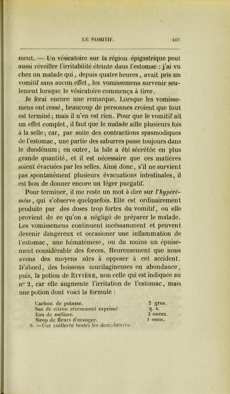 ■■■Mi ment. — Un vésicatoire sur la région épigastrique peut aussi réveiller l’irritabilité éteinte dans l’estomac : j’ai vu chez un malade qui, depuis quatre heures, avait pris un vomitif sans aucun effet, les vomissemens survenir seu- lement lorsque le vésicatoire commença à tirer. Je ferai encore une remarque. Lorsque les vomisse- mens ont cessé, beaucoup de personnes croient que tout est terminé ; mais il n’en est rien. Pour que le vomitif ait un effet complet, il faut que le malade aille plusieurs fois à la selle-, car, par suite des contractions spasmodiques de l’estomac, une partie des saburres passe toujours dans le duodénum; en outre, la bile a été sécrétée en plus grande quantité, et il est nécessaire que ces matières soient évacuées par les selles. Ainsi donc, s’il ne survient pas spontanément plusieurs évacuations intestinales, il est bon de donner encore un léger purgatif. Pour terminer, il me reste un mot à dire sur Vhypéré- 7nèse, qui s’observe quelquefois. Elle est ordinairement produite par des doses trop fortes du vomitif, ou elle provient de ce qu’on a négligé de préparer le malade. Les vomissemens continuent incessamment et peuvent devenir dangereux et occasioner une inflammation de l’estomac, une hématémèse, ou du moins un épuise- ment considérable des forces. Heureusement que nous avons des moyens sûrs à opposer à cet accident. D’abord, des boissons mucilagineuses en abondance, puis, la potion de Rivière, non celle qui est indiquée au n° 2, car elle augmente l’irritation de l’estomac, mais une potion dont voici la formule : Carbon, de potasse. Suc de citron récemment exprimé. Eau de mélisse. Sirop de fleurs d’oranger. S. —Une cuillerée toutes les demi-heures. 2 gros, q. s. 3 onces, l once.