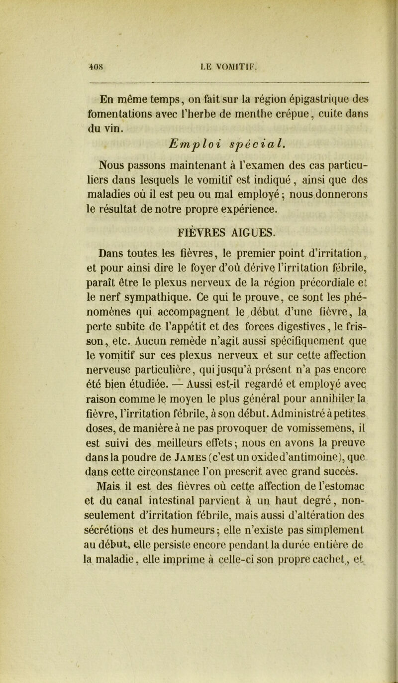 En meme temps, on fait sur la région épigastrique des fomentations avec l’herbe de menthe crépue, cuite dans du vin. Emploi spécial. Nous passons maintenant à l’examen des cas particu- liers dans lesquels le vomitif est indiqué, ainsi que des maladies où il est peu ou mal employé ; nous donnerons le résultat de notre propre expérience. FIÈVRES AIGUES. Dans toutes les fièvres, le premier point d’irritation, et pour ainsi dire le foyer d’où dérive l’irritation fébrile, paraît être le plexus nerveux de la région précordiale et le nerf sympathique. Ce qui le prouve, ce sont les phé- nomènes qui accompagnent le début d’une fièvre, la perte subite de l’appétit et des forces digestives, le fris- son, etc. Aucun remède n’agit aussi spécifiquement que le vomitif sur ces plexus nerveux et sur cette affection nerveuse particulière, qui jusqu’à présent n’a pas encore été bien étudiée. — Aussi est-il regardé et employé avec raison comme le moyen le plus général pour annihiler la fièvre, l’irritation fébrile, à son début. Administré à petites doses, de manière à ne pas provoquer de vomissemens, il est suivi des meilleurs effets ; nous en avons la preuve dans la poudre de James (c’est un oxided’antimoine), que dans cette circonstance l’on prescrit avec grand succès. Mais il est des fièvres où celte affection de l’estomac et du canal intestinal parvient à un haut degré, non- seulement d’irritation fébrile, mais aussi d’altération des sécrétions et des humeurs ; elle n’existe pas simplement au début, elle persiste encore pendant la durée entière de la maladie, elle imprime à celle-ci son propre cachet,, et