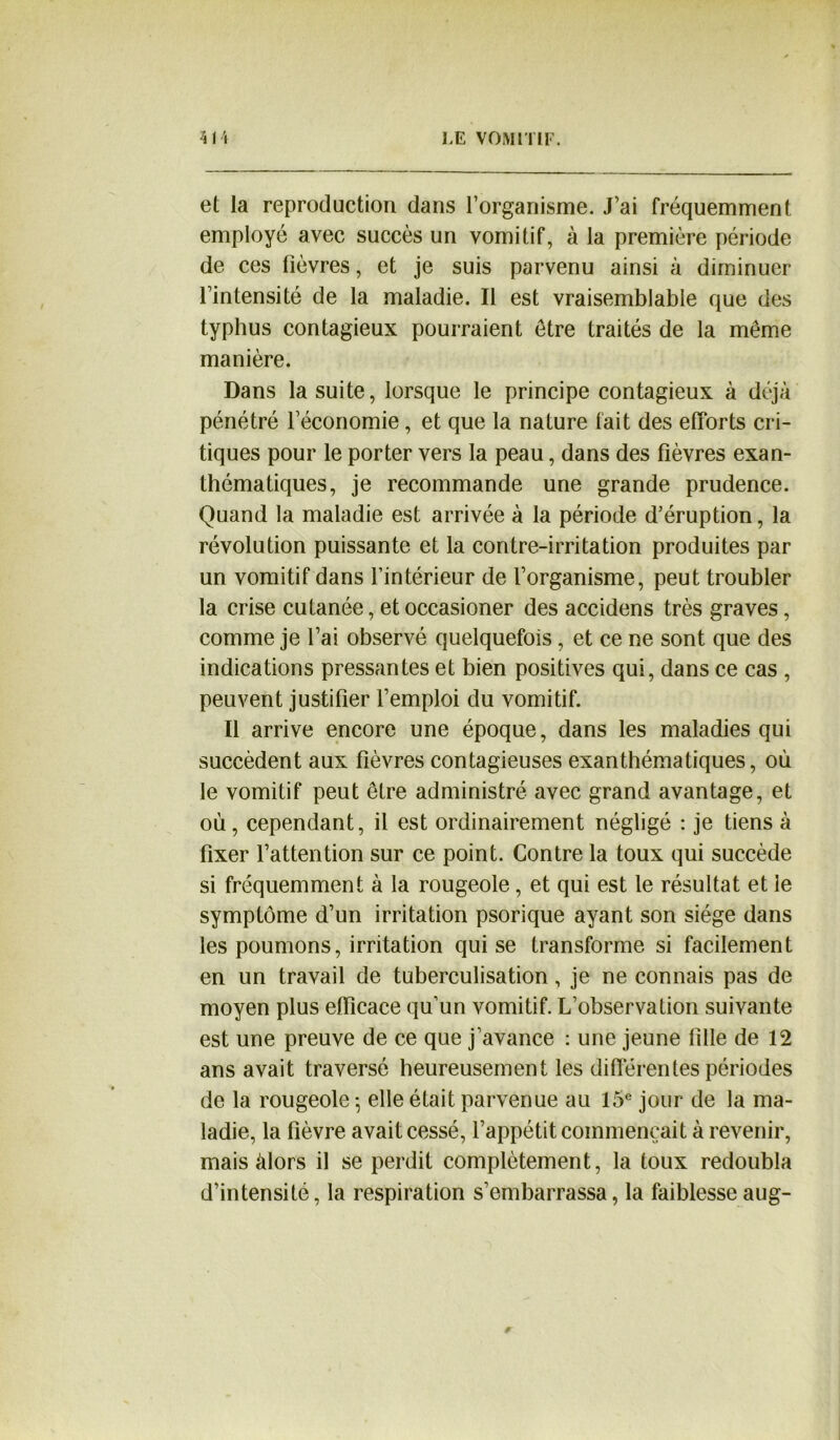 et la reproduction dans l’organisme. J’ai fréquemment employé avec succès un vomitif, à la première période de ces fièvres, et je suis parvenu ainsi à diminuer l’intensité de la maladie. Il est vraisemblable que des typhus contagieux pourraient être traités de la même manière. Dans la suite, lorsque le principe contagieux à déjà pénétré l’économie, et que la nature fait des efforts cri- tiques pour le porter vers la peau, dans des fièvres exan- thématiques, je recommande une grande prudence. Quand la maladie est arrivée à la période d’éruption, la révolution puissante et la contre-irritation produites par un vomitif dans l’intérieur de l’organisme, peut troubler la crise cutanée, etoccasioner des accidens très graves, comme je l’ai observé quelquefois, et ce ne sont que des indications pressantes et bien positives qui, dans ce cas , peuvent justifier l’emploi du vomitif. Il arrive encore une époque, dans les maladies qui succèdent aux fièvres contagieuses exanthématiques, où le vomitif peut être administré avec grand avantage, et où, cependant, il est ordinairement négligé : je tiens à fixer l’attention sur ce point. Contre la toux qui succède si fréquemment à la rougeole, et qui est le résultat et le symptôme d’un irritation psorique ayant son siège dans les poumons, irritation qui se transforme si facilement en un travail de tuberculisation, je ne connais pas de moyen plus efficace qu’un vomitif. L’observation suivante est une preuve de ce que j’avance : une jeune fille de 12 ans avait traversé heureusement les différenles périodes de la rougeole -, elle était parvenue au 15e jour de la ma- ladie, la fièvre avait cessé, l’appétit commençait à revenir, mais àlors il se perdit complètement, la toux redoubla d’intensité, la respiration s’embarrassa, la faiblesse aug-