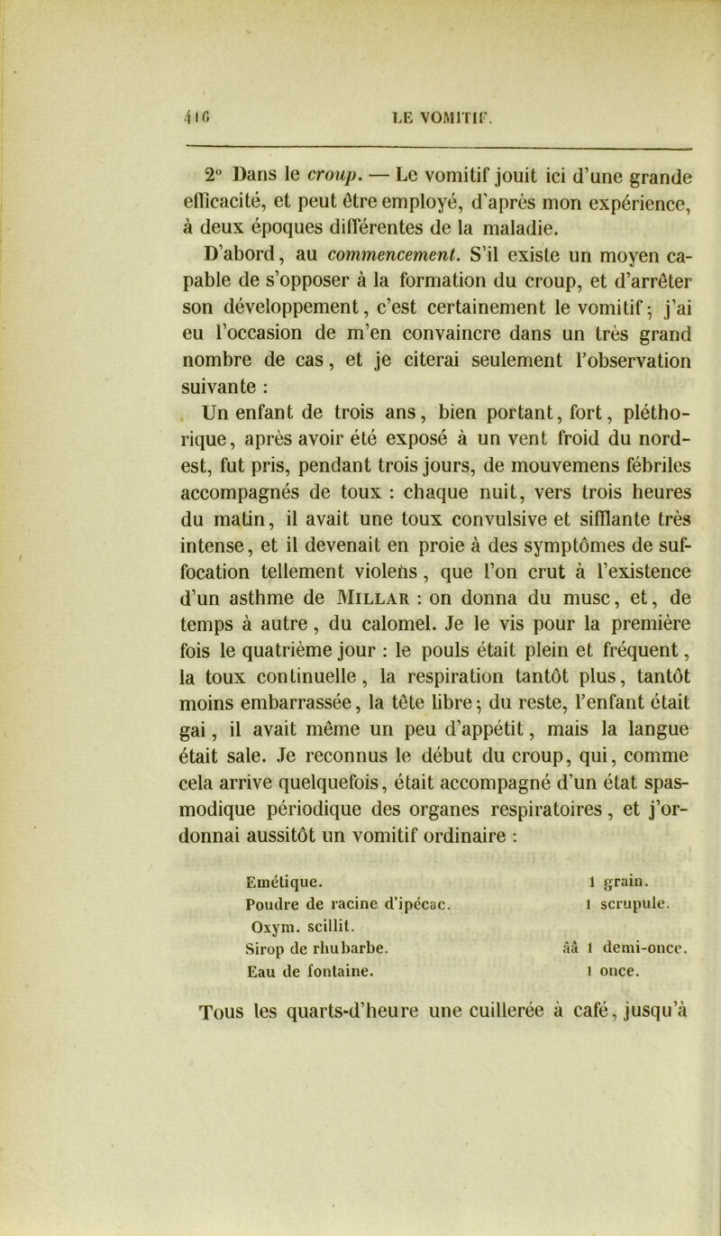 2° Dans le croup. — Le vomitif jouit ici d’une grande efficacité, et peut être employé, d’après mon expérience, à deux époques differentes de la maladie. D’abord, au commencement. S’il existe un moyen ca- pable de s’opposer à la formation du croup, et d’arrêter son développement, c’est certainement le vomitif-, j’ai eu l’occasion de m’en convaincre dans un très grand nombre de cas, et je citerai seulement l’observation suivante : Un enfant de trois ans, bien portant, fort, plétho- rique, après avoir été exposé à un vent froid du nord- est, fut pris, pendant trois jours, de mouvemens fébriles accompagnés de toux : chaque nuit, vers trois heures du matin, il avait une toux convulsive et sifflante très intense, et il devenait en proie à des symptômes de suf- focation tellement violeiis, que l’on crut à l’existence d’un asthme de Millar : on donna du musc, et, de temps à autre, du calomel. Je le vis pour la première fois le quatrième jour : le pouls était plein et fréquent, la toux continuelle, la respiration tantôt plus, tantôt moins embarrassée, la tête libre-, du reste, l’enfant était gai, il avait même un peu d’appétit, mais la langue était sale. Je reconnus le début du croup, qui, comme cela arrive quelquefois, était accompagné d’un état spas- modique périodique des organes respiratoires, et j’or- donnai aussitôt un vomitif ordinaire : Emétique. Poudre de racine d’ipécac. Oxym. scillit. Sirop de rhubarbe. Eau de fontaine. 1 grain, l scrupule. àà 1 demi-once. 1 once. Tous les quarts-d’heure une cuillerée à café, jusqu’à