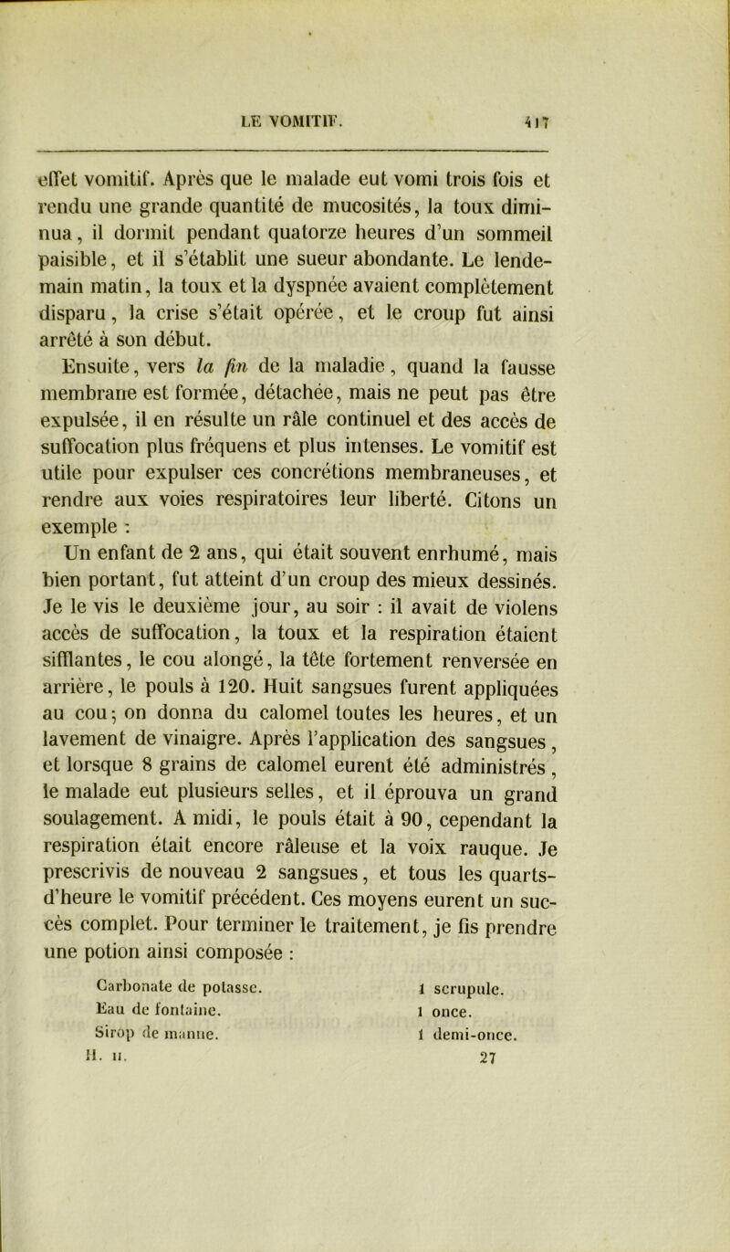 effet vomitif. Après que le malade eut vomi trois fois et rendu une grande quantité de mucosités, la toux dimi- nua , il dormit pendant quatorze heures d’un sommeil paisible, et il s’établit une sueur abondante. Le lende- main matin, la toux et la dyspnée avaient complètement disparu, la crise s’était opérée, et le croup fut ainsi arrêté à son début. Ensuite, vers la fin de la maladie, quand la fausse membrane est formée, détachée, mais ne peut pas être expulsée, il en résulte un râle continuel et des accès de suffocation plus fréquens et plus intenses. Le vomitif est utile pour expulser ces concrétions membraneuses, et rendre aux voies respiratoires leur liberté. Citons un exemple : Un enfant de 2 ans, qui était souvent enrhumé, mais bien portant, fut atteint d’un croup des mieux dessinés. Je le vis le deuxième jour, au soir : il avait de violens accès de suffocation, la toux et la respiration étaient sifflantes, le cou alongé, la tête fortement renversée en arrière, le pouls à 120. Huit sangsues furent appliquées au cou5 on donna du calomel toutes les heures, et un lavement de vinaigre. Après l’application des sangsues , et lorsque 8 grains de calomel eurent été administrés, le malade eut plusieurs selles, et il éprouva un grand soulagement. A midi, le pouls était à 90, cependant la respiration était encore râleuse et la voix rauque. Je prescrivis de nouveau 2 sangsues, et tous les quarts- d’heure le vomitif précédent. Ces moyens eurent un suc- cès complet. Pour terminer le traitement, je fis prendre une potion ainsi composée : Carbonate de potasse. Eau de fontaine. Sirop de manne. H. h. 1 scrupule, l once. 1 demi-once. 27