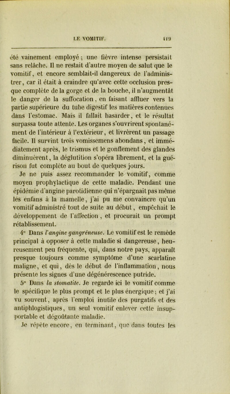 été vainement employé ; une fièvre intense persistait sans relâche. Il ne restait d’autre moyen de salut que le vomitif, et encore semblait-il dangereux de l’adminis- trer , car il était à craindre qu’avec cette occlusion pres- que complète de la gorge et de la bouche, il n’augmentât le danger de la suffocation, en faisant affluer vers la partie supérieure du tube digestif les matières contenues dans l’estomac. Mais il fallait hasarder, et le résultat surpassa toute attente. Les organes s’ouvrirent spontané- ment de l’intérieur à l’extérieur, et livrèrent un passage facile. Il survint trois vomissemens abondans, et immé- diatement après, le trismus et le gonflement des glandes diminuèrent, la déglutition s’opéra librement, et la gué- rison fut complète au bout de quelques jours. Je ne puis assez recommander le vomitif, comme moyen prophylactique de cette maladie. Pendant une épidémie d’angine parotidienne qui n’épargnait pas môme les enfans à la mamelle, j’ai pu me convaincre qu’un vomitif administré tout de suite au début, empêchait le développement de l’affection , et procurait un prompt rétablissement. 4° Dans l'angine gangréneuse. Le vomitif est le remède principal à opposer à cette maladie si dangereuse, heu- reusement peu fréquente, qui, dans notre pays, apparaît presque toujours comme symptôme d’une scarlatine maligne, et qui, dès le début de l’inflammation, nous présente les signes d’une dégénérescence putride. 5° Dans la stomatite. Je regarde ici le vomitif comme le spécifique le plus prompt et le plus énergique; et j’ai vu souvent, après l’emploi inutile des purgatifs et des antiphlogistiques, un seul vomitif enlever cette insup- portable et dégoûtante maladie. Je répète encore, en terminant, que dans toutes les