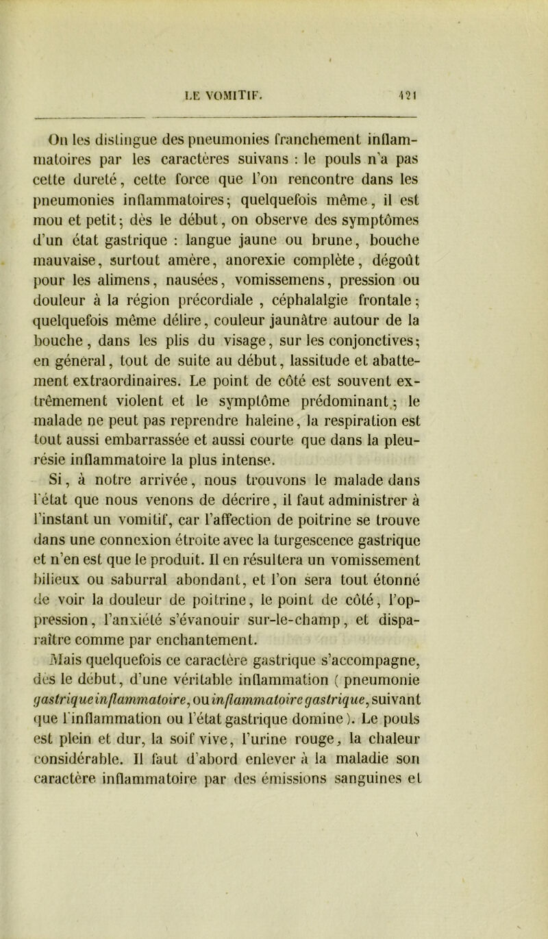 LE VOMITIF. \î\ On les distingue des pneumonies franchement inllam- matoires par les caractères suivans : le pouls n’a pas cette dureté, cette force que l’on rencontre dans les pneumonies inflammatoires; quelquefois même, il est mou et petit ; dès le début, on observe des symptômes d’un état gastrique : langue jaune ou brune, bouche mauvaise, surtout amère, anorexie complète, dégoût pour les alimens, nausées, vomissemens, pression ou douleur à la région précordiale , céphalalgie frontale ; quelquefois même délire, couleur jaunâtre autour de la bouche, dans les plis du visage, sur les conjonctives-, en général, tout de suite au début, lassitude et abatte- ment extraordinaires. Le point de côté est souvent ex- trêmement violent et le symptôme prédominant ; le malade ne peut pas reprendre haleine, la respiration est tout aussi embarrassée et aussi courte que dans la pleu- résie inflammatoire la plus intense. Si, à notre arrivée, nous trouvons le malade dans l'état que nous venons de décrire, il faut administrer à l’instant un vomitif, car l’affection de poitrine se trouve dans une connexion étroite avec la turgescence gastrique et n’en est que le produit. Il en résultera un vomissement bilieux ou saburral abondant, et l’on sera tout étonné de voir la douleur de poitrine, le point de côté, l’op- pression, l’anxiété s’évanouir sur-le-champ, et dispa- raître comme par enchantement. Mais quelquefois ce caractère gastrique s’accompagne, des le début, d’une véritable inflammation ( pneumonie gastrique inflammatoire, ou inflammatoire gastrique, suivant que l’inflammation ou l’état gastrique domine). Le pouls est plein et dur, la soif vive, l’urine rouge, la chaleur considérable. Il faut d’abord enlever à la maladie son caractère inflammatoire par des émissions sanguines et