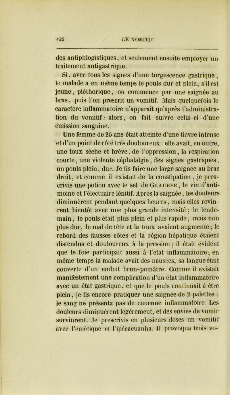 des antiphlogistiques, et seulement ensuite employer un traitement antigastrique. Si, avec tous les signes d’une turgescence gastrique , le malade a en même temps le pouls dur et plein, s’il est jeune, pléthorique, on commence par une saignée au bras, puis Ton prescrit un vomitif. Mais quelquefois le caractère inflammatoire n’apparaît qu’après l’administra- tion du vomitif; alors, on fait suivre celui-ci d'une émission sanguine. Une femme de 25 ans était atteinte d’une lièvre intense et d’un point de côté très douloureux : elle avait, en outre, une toux sèche et brève,de l’oppression, la respiration courte, une violente céphalalgie, des signes gastriques, un pouls plein, dur. Je fis faire une large saignée au bras droit, et comme il existait de la constipation , je pres- crivis une potion avec le sel de Glauber, le vin d’anti- moine et lelectuaire lénitif. Après la saignée, les douleurs diminuèrent pendant quelques heures, mais elles revin- rent bientôt avec une plus grande intensité ; le lende- main , le pouls était plus plein et plus rapide, mais non plus dur, le mal de tête et la toux avaient augmenté ; le rebord des fausses côtes et la région hépatique étaient distendus et douloureux à la pression 5 il était évident que le foie participait aussi à l’état inflammatoire; en même temps la malade avait des nausées, sa langueétait couverte d’un enduit brun-jaunâtre. Comme il existait manifestement une complication d’un état inflammatoire avec un état gastrique, et que le pouls continuait à être plein, je fis encore pratiquer une saignée de 2 palettes : le sang ne présenta pas de couenne inflammatoire. Les douleurs diminuèrent légèremeut, et des envies de vomir survinrent. Je prescrivis en plusieurs doses un vomitif avec l’émétique et l’ipécacuanha. Il provoqua trois vo-