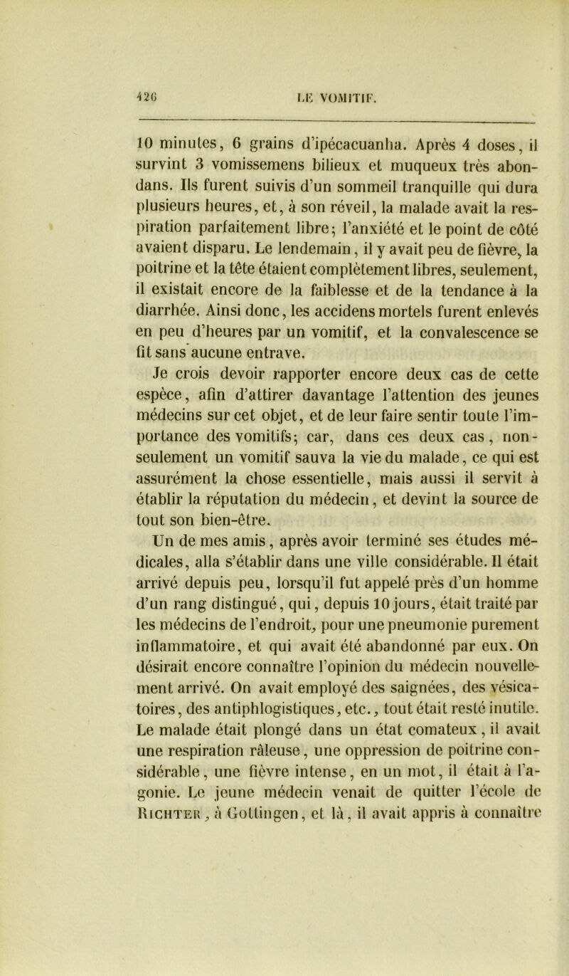 10 minutes, 6 grains d’ipécacuanha. Après 4 doses, il survint 3 vomissemens bilieux et muqueux très abon- dans. Ils furent suivis d’un sommeil tranquille qui dura plusieurs heures, et, à son réveil, la malade avait la res- piration parfaitement libre- l’anxiété et le point de côté avaient disparu. Le lendemain, il y avait peu de fièvre, la poitrine et la tête étaient complètement libres, seulement, 11 existait encore de la faiblesse et de la tendance à la diarrhée. Ainsi donc, les accidensmortels furent enlevés en peu d’heures par un vomitif, et la convalescence se fit sans aucune entrave. Je crois devoir rapporter encore deux cas de cette espèce, afin d’attirer davantage l’attention des jeunes médecins sur cet objet, et de leur faire sentir toute l’im- portance des vomitifs; car, dans ces deux cas, non- seulement un vomitif sauva la vie du malade, ce qui est assurément la chose essentielle, mais aussi il servit à établir la réputation du médecin, et devint la source de tout son bien-être. Un de mes amis, après avoir terminé ses études mé- dicales, alla s’établir dans une ville considérable. Il était arrivé depuis peu, lorsqu’il fut appelé près d’un homme d’un rang distingué, qui, depuis 10 jours, était traité par les médecins de l’endroit, pour une pneumonie purement inflammatoire, et qui avait été abandonné par eux. On désirait encore connaître l’opinion du médecin nouvelle- ment arrivé. On avait employé des saignées, des vésica- toires , des antiphlogistiques, etc., tout était resté inutile. Le malade était plongé dans un état comateux, il avait une respiration râleuse, une oppression de poitrine con- sidérable, une fièvre intense, en un mot, il était à l’a- gonie. Le jeune médecin venait de quitter l’école de Richter, à Gottingen, et là. il avait appris à connaître